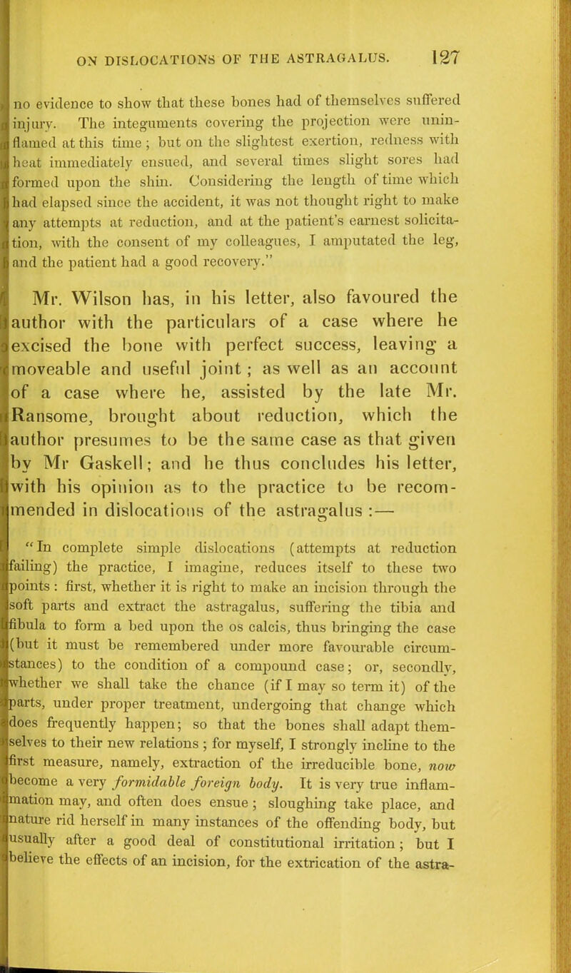 no evidence to show that these hones had of themselves suffered injury. The integuments covering the projection were unin- flamed at this time ; hut on the slightest exertion, redness with heat immediately ensued, and several times slight sores had formed upon the shin. Considering the length of time which had elapsed since the accident, it was not thought right to make any attempts at reduction, and at the patient’s earnest solicita- tion, with the consent of my colleagues, I amputated the leg, and the patient had a good recovery.” Mr. Wilson has, in his letter, also favoured the author with the particulars of a case where he excised the bone with perfect success, leaving a moveable and useful joint; as well as an account of a case where he, assisted by the late Mr. Ransome, brought about reduction, which the author presumes to be the same case as that given by Mr Gaskell; and he thus concludes his letter, with his opinion as to the practice to be recom- mended in dislocations of the astragalus : — “In complete simple dislocations (attempts at reduction failing) the practice, I imagine, reduces itself to these two points : first, whether it is right to make an incision through the soft parts and extract the astragalus, suffering the tibia and fibula to form a bed upon the os calcis, thus bringing the case (hut it must he remembered under more favourable circum- stances) to the condition of a compound case; or, secondly, whether we shall take the chance (if I may so term it) of the parts, under proper treatment, undergoing that change which does frequently happen; so that the bones shall adapt them- selves to their new relations ; for myself, I strongly incline to the first measure, namely, extraction of the irreducible bone, now become a very formidable foreign body. It is very true inflam- mation may, and often does ensue ; sloughing take place, and nature rid herself in many instances of the offending body, but usually after a good deal of constitutional irritation; but I believe the effects of an incision, for the extrication of the astra-