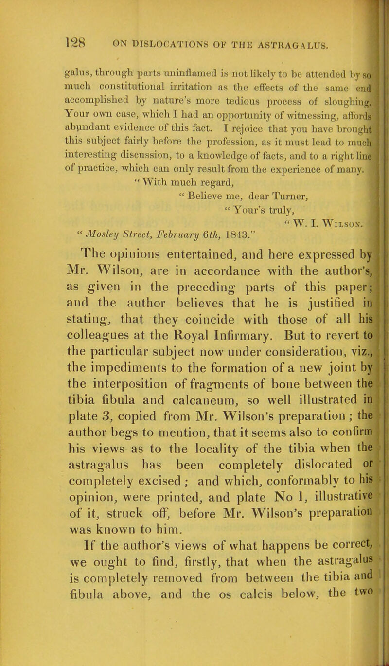 gains, through parts uninflamed is not likely to he attended by so much constitutional irritation as the effects of the same end accomplished by nature’s more tedious process of sloughing. Your own case, which I had an opportunity of witnessing, affords abundant evidence of this fact. I rejoice that you have brought this subject fairly before the profession, as it must lead to much interesting discussion, to a knowledge of facts, and to a right line of practice, which can only result from the experience of many. ] “ With much regard, “ Believe me, dear Turner, “ Your’s truly, “ W. I. Wilson. < “Mosley Street, February 6th, 1843.” The opinions entertained, and here expressed by Mr. Wilson, are in accordance with the author’s, as given in the preceding parts of this paper; and the author believes that he is justified in stating, that they coincide with those of all his colleagues at the Royal Infirmary. But to revert to the particular subject now under consideration, viz., the impediments to the formation of a new joint by the interposition of fragments of bone between the tibia fibula and calcaneum, so well illustrated in plate 3, copied from Mr. Wilson’s preparation ; the author begs to mention, that it seems also to confirm his views as to the locality of the tibia when the astragalus has been completely dislocated or completely excised ; and which, conformably to his opinion, were printed, and plate No 1, illustrative of it, struck ofF, before Mr. Wilson’s preparation was known to him. If the author’s views of what happens be correct, we ought to find, firstly, that when the astragalus is completely removed from between the tibia and fibula above, and the os calcis below, the two