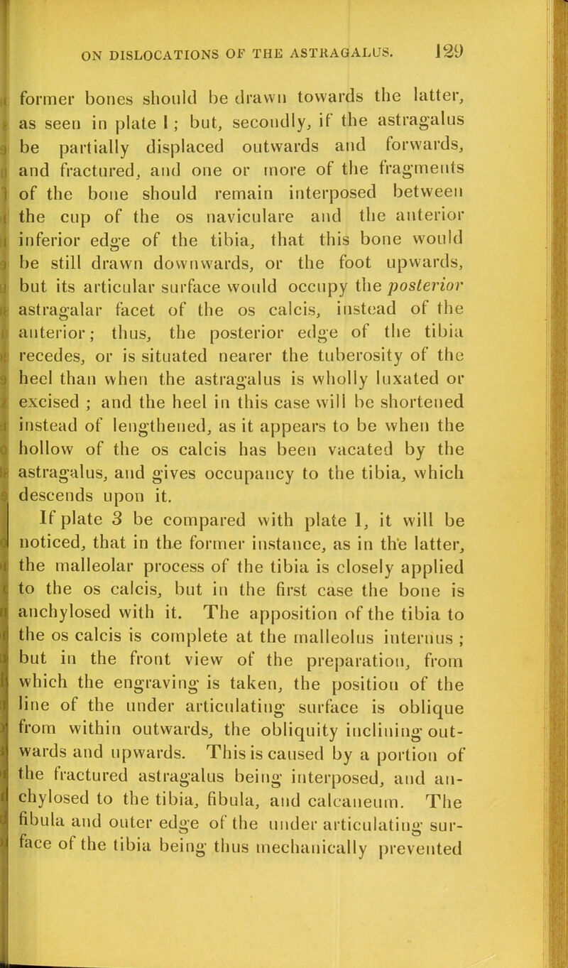 < former bones should be drawn towards the latter, as seen in plate 1; but, secondly, if the astragalus be partially displaced outwards and forwards, n and fractured, and one or more of the fragments ] of the bone should remain interposed between i the cup of the os naviculare and the anterior i inferior edge of the tibia, that this bone would be still drawn downwards, or the foot upwards, j but its articular surface would occupy the posterior ■ astragalar facet of the os calcis, instead of the ii anterior; thus, the posterior edge of the tibia t! recedes, or is situated nearer the tuberosity of the heel than when the astragalus is wholly luxated or excised ; and the heel in this case will be shortened i instead of lengthened, as it appears to be when the ; hollow of the os calcis has been vacated by the Is astragalus, and gives occupancy to the tibia, which y descends upon it. If plate 3 be compared with plate 1, it will be noticed, that in the former instance, as in the latter, the malleolar process of the tibia is closely applied 5 to the os calcis, but in the first case the bone is t anchylosed with it. The apposition of the tibia to 1 the os calcis is complete at the malleolus interims ; uj but in the front view of the preparation, from fj which the engraving is taken, the position of the line of the under articulating surface is oblique | from within outwards, the obliquity inclining out- wards and upwards. This is caused by a portion of the fractured astragalus being interposed, and an- chylosed to the tibia, fibula, and calcaneum. The fibula and outer edge of the under articulating sur- face of the tibia being thus mechanically prevented