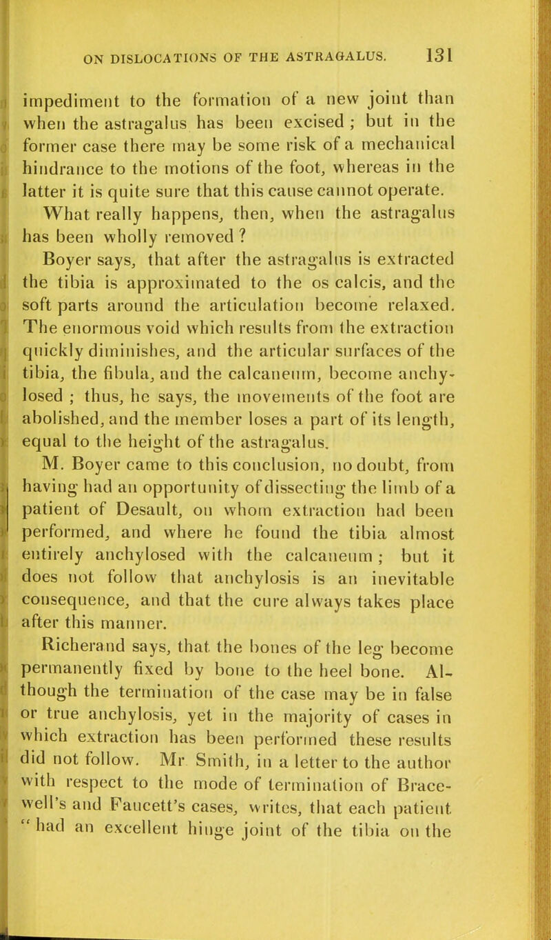 impediment to the formation ot a new joint than when the astragalus has been excised ; but in the former case there may be some risk of a mechanical hindrance to the motions of the foot, whereas in the latter it is quite sure that this cause cannot operate. What really happens, then, when the astragalus has been wholly removed ? Boyer says, that after the astragalus is extracted the tibia is approximated to the os calcis, and the soft parts around the articulation become relaxed. The enormous void which results from the extraction quickly diminishes, and the articular surfaces of the tibia, the fibula, and the calcaneum, become anchy- losed ; thus, he says, the movements of the foot are abolished, and the member loses a part of its length, equal to the height of the astragalus. M. Boyer came to this conclusion, no doubt, from ; having had an opportunity of dissecting the limb of a patient of Desault, on whom extraction had been ) performed, and where he found the tibia almost entirely anchylosed with the calcaneum ; but it does not follow that anchylosis is an inevitable consequence, and that the cure always takes place after this manner. Richerand says, that the bones of the leg become permanently fixed by bone to the heel bone. Al- though the termination ot the case may be in false or true anchylosis, yet in the majority of cases in which extraction has been performed these results did not follow. Mr Smith, in a letter to the author with respect to the mode of termination of Brace- well s and Faucett’s cases, writes, that each patient “ ha(l an excellent hinge joint of the tibia on the