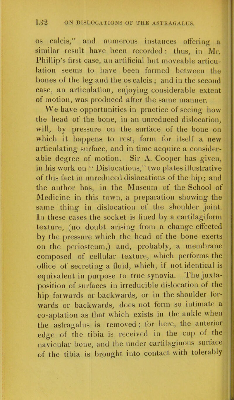 os calcis,” and numerous instances offering a similar result have been recorded : thus, in Mr. Phillip’s first ease, an artificial but moveable articu- lation seems to have been formed between the bones of the leg and the os calcis ; and in the second case, an articulation, enjoying considerable extent of motion, was produced after the same manner. We have opportunities in practice of seeing how the head of the bone, in an unreduced dislocation, will, by pressure on the surface of the bone on which it happens to rest, form for itself a new articulating surface, and in time acquire a consider- able degree of motion. Sir A. Cooper has given, in his work on Cf Dislocations,” two plates illustrative of this fact in unreduced dislocations of the hip; and the author has, in the Museum of the School of Medicine in this town, a preparation showing the same thing in dislocation of the shoulder joint. In these cases the socket is lined by a cartilagiform texture, (no doubt arising from a change effected by the pressure which the head of the bone exerts on the periosteum,) and, probably, a membrane composed of cellular texture, which performs the office of secreting a fluid, which, if not identical is equivalent in purpose to true synovia. The juxta- position of surfaces in irreducible dislocation of the hip forwards or backwards, or in the shoulder for- wards or backwards, does not form so intimate a co-aptation as that which exists in the ankle when the astragalus is removed ; for here, the anterior edge of the tibia is received in the cup of the navicular bone, and the under cartilaginous surface of the tibia is brought into contact with tolerably