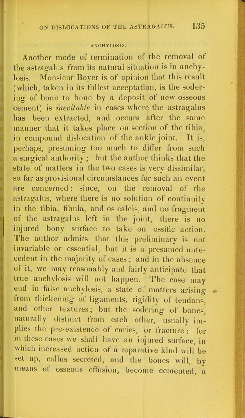 ANCHYLOSIS. Another mode of termination of the removal of the astragalus from its natural situation is in anchy- losis. Monsieur Boyer is of opinion that this result (which, taken in its fullest acceptation, is the soder- ing of bone to bone by a deposit of new osseous cement) is inevitable in cases where the astragalus has been extracted, and occurs after the same manner that it takes place on section of the tibia, in compound dislocation of the ankle joint. It is, perhaps, presuming too much to differ from such a surgical authority ; but the author thinks that the state of matters in the two cases is very dissimilar, so far as provisional circumstances for such an event are concerned: since, on the removal of the astragalus, where there is no solution of continuity in the tibia, fibula, and os calcis, and no fragment of the astragalus left in the joint, there is no injured bony surface to take on ossific action. The author admits that this preliminary is not invariable or essential, but it is a presumed ante- cedent in the majority of cases; and in the absence of it, we may reasonably and fairly anticipate that true anchylosis will not happen. The case may end in false anchylosis, a state of matters arising from thickening of ligaments, rigidity of tendons, and other textures; but the sodering of bones, naturally distinct from each other, usually im- plies the pre-existence of caries, or fracture: for in these cases we shall have an injured surface, in which increased action of a reparative kind will be set up, callus secreted, and the bones will, by means of osseous effusion, become cemented, a