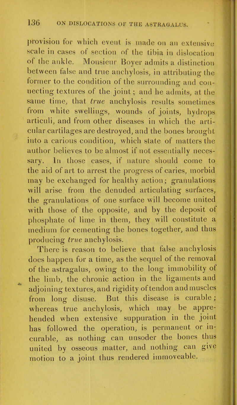 provision for which event is made on an extensive scale in cases of section of the tibia in dislocation of the ankle. Monsieur Boyer admits a distinction between false and true anchylosis, in attributing the former to the condition of the surrounding and con- uecting textures of the joint; and he admits, at the same time, that true anchylosis results sometimes from white swellings, wounds of joints, hydrops articuli, and from other diseases in which the arti- cular cartilages are destroyed, and the bones brought into a carious condition, which state of matters the author believes to be almost if not essentially neces- sary. In those cases, if nature should come to the aid of art to arrest the progress of caries, morbid may be exchanged for healthy action; granulations will arise from the denuded articulating surfaces, the granulations of one surface will become united with those of the opposite, and by the deposit of phosphate of lime in them, they will constitute a medium for cementing the bones together, and thus producing true anchylosis. There is reason to believe that false anchylosis does happen for a time, as the sequel of the removal of the astragalus, owing to the long immobility of the limb, the chronic action in the ligaments and adjoining textures, and rigidity of tendon and muscles from long disuse. But this disease is curable; whereas true anchylosis, which may be appre- hended when extensive suppuration in the joint has followed the operation, is permanent or in- curable, as nothing can unsoder the bones thus united by osseous matter, and nothing can give motion to a joint thus rendered immoveable.