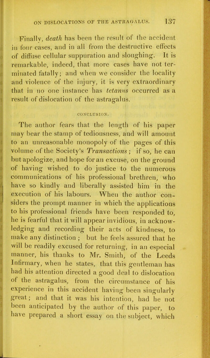 Finally, death has been the result of the accident in four cases, and in all from the destructive effects of diffuse cellular suppuration and sloughing. It is remarkable, indeed, that more cases have not ter- minated fatally; and when we consider the locality and violence of the injury, it is very extraordinary that in no one instance has tetanus occurred as a result of dislocation of the astragalus. CONCLUSION. It i \ d .1 i! 7 1 2 i d The author fears that the length of his paper may bear the stamp of tediousuess, and will amount to an unreasonable monopoly of the pages of this volume of the Society’s Transactions ; if so, he can but apologize, and hope for an excuse, on the ground of having wished to do justice to the numerous communications of his professional brethren, who have so kindly and liberally assisted him in the execution of his labours. When the author con- siders the prompt manner in which the applications to his professional friends have been responded to, he is fearful that it will appear invidious, in acknow- ledging and recording their acts of kindness, to make any distinction ; but he feels assured that he will be readily excused for returning, in an especial manner, his thanks to Mr. Smith, of the Leeds Infirmary, when he states, that this gentleman has had his attention directed a good deal to dislocation of the astragalus, from the circumstance of his experience in this accident having been singularly great; and that it was his intention, had he not been anticipated by the author of this paper, to have prepared a short essay on the subject, which