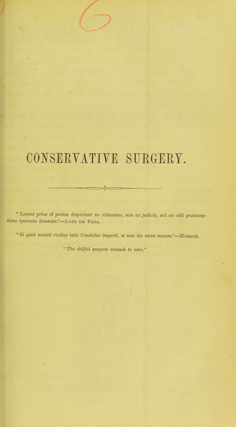 CONSERVATIVE SURGERY “ Legant prius et postca despiciant, ne vidcantur, non ex judicio, sed ex odii prasump- tione ignorata damnare.—LorE de Vega. Si quid novisti rcctius istis Candidas imperti, si non his utcre mecum.—Horace. The skilful surgeon wounds to save.'