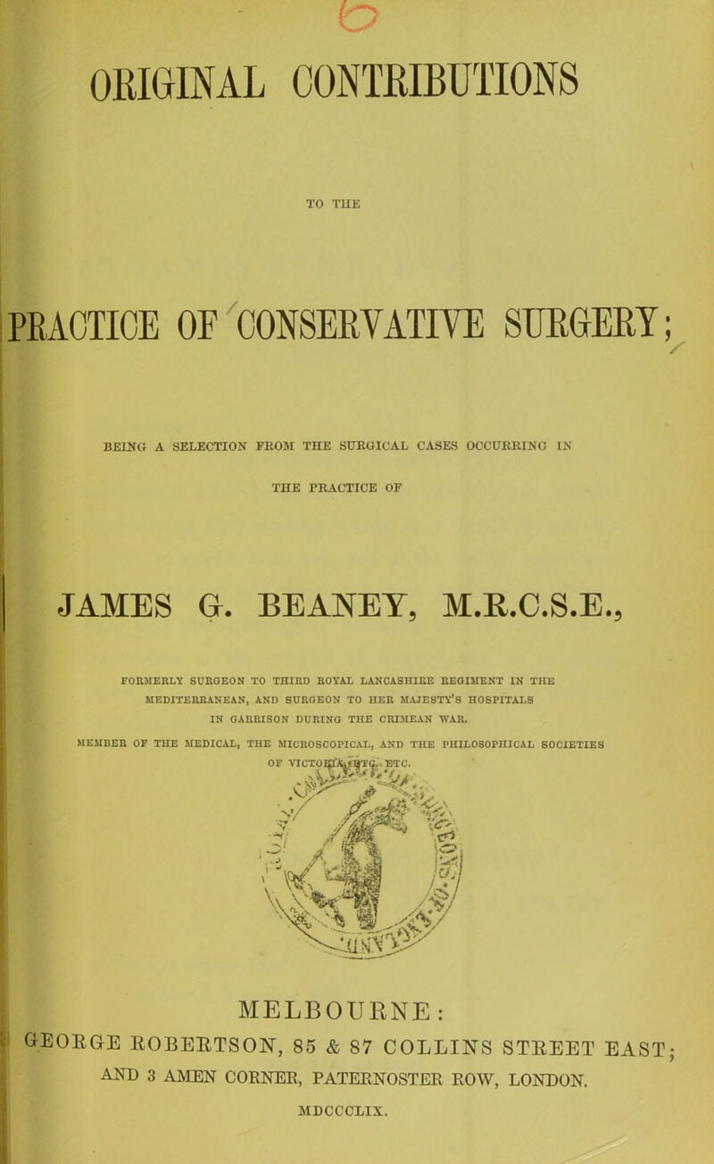 ORIGINAL CONTRIBUTIONS TO THE PRACTICE OE CONSERVATIVE SURGERY; BEING A SELECTION FROM THE SURGICAL CASES OCCURRING IN THE PRACTICE OF JAMES Gr. BEANEY, M.R.C.S.E., FORMERLY SURGEON TO THIRD ROYAL LANCASHIRE REGIMENT IN THE MEDITERRANEAN, AND SURGEON TO HER MAJESTY’S HOSPITALS IN GARRISON DURING THE CRIMEAN WAR. MEMBER OF THE MEDICAL, THE MICROSCOPICAL, AND THE PHILOSOPHICAL SOCIETIES MELBOURNE : GEORGE ROBERTSON, 85 & 87 COLLINS STREET EAST; AND 3 AMEN CORNEB, PATEENOSTER ROW, LONDON. MDCCCLIX.