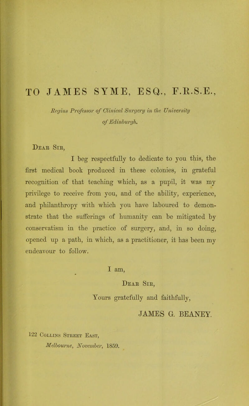 TO JAMES SYME, ESQ., E.E.S.E., Regius Professor of Clinical Surgery in the University of Edinburgh. Deae Sib, I beg respectfully to dedicate to you this, the first medical book produced in these colonies, in grateful recognition of that teaching which, as a pupil, it was my privilege to receive from you, and of the ability, experience, and philanthropy with which you have laboured to demon- strate that the sufferings of humanity can he mitigated by conservatism in the practice of surgery, and, in so doing, opened up a path, in which, as a practitioner, it has been my endeavour to follow. I am, Deae Sib, Yours gratefully and faithfully, JAMES G. BEANEY. 122 Collins Street East, Melbourne, November, 1859.
