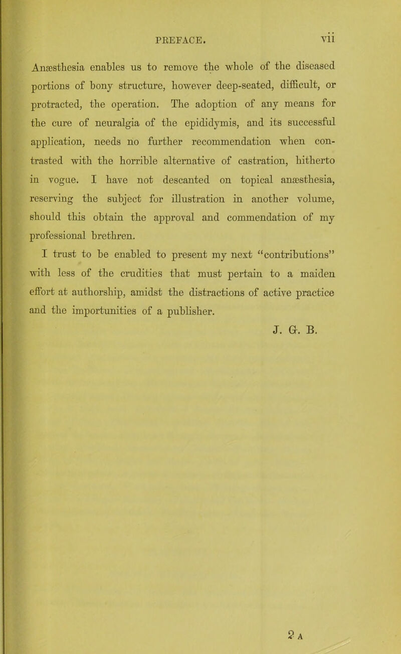 Anaesthesia enables us to remove tbe whole of the diseased portions of bony structure, however deep-seated, difficult, or protracted, the operation. The adoption of any means for the cure of neuralgia of the epididymis, and its successful application, needs no further recommendation when con- trasted with the horrible alternative of castration, hitherto in vogue. I have not descanted on topical anaesthesia, reserving the subject for illustration in another volume, should this obtain the approval and commendation of my professional brethren. I trust to be enabled to present my next “contributions” with less of the crudities that must pertain to a maiden effort at authorship, amidst the distractions of active practice and the importunities of a publisher. J. Gr. B. 2a