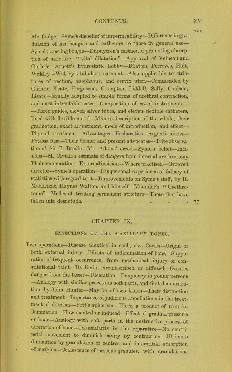 PAGE Mr. Cadge—Syme’s disbelief of impermeability—Difference in gra- duation of his bougies and catheters to those in general use— Syme’s tapering bougie—Dupuytren’s method of promoting absorp- tion of stricture, “ vital dilatation”—Approval of Velpeau and Guthrie—Arnott’s hydrostatic hobby—Dilators, Perreves, Holt, Wakley—Wakley’s tubular treatment—Also applicable to stric- tures of rectum, jesophagus, and cervix uteri—Commended by Guthrie, Keate, Fergusson, Crampton, Liddell, Solly, Coulson, Lizars —Equally adapted to simple forms of urethral contraction, and most intractable cases—Composition of set of instruments— —Three guides, eleven silver tubes, and eleven flexible catheters, lined with flexible metal—Minute description of the whole, their graduation, exact adjustment, mode of introduction, and effect— Plan of treatment—Advantages—Escharotics—Argenti nitras— Potassa fusa—Their former and present advocates—Trite observa- tion of Sir B. Brodie—Air. Adams’ creed—Syme’s belief—Inci- sions—M. Civiale’s estimate of dangers from internal urethrotomy Their enumeration—External incision—Where practised—Grooved director—Syme’s operation—His personal experience of fallacy of statistics with regard to it—Improvements on Syme’s staff, by R. Mackenzie, Haynes Walton, and himself—Maunder’s “ Urethro- tome”—Modes of treating permanent stricture—Those that have fallen into desuetude, • - - - - - 77 CHAPTER IX. EXSECTIONS OE THE MAXILLARY BONES. Two operations—Disease identical in each, viz., Caries—Origin of both, external injury—Effects of inflammation of bone—Suppu- ration of frequent occurrence, from mechanical injury or con- stitutional taint—Its limits circumscribed or diffused—Greater danger from the latter—Ulceration—Frequency in young persons —Analogy with similar process in soft parts, and first demonstra- tion by John Hunter—May be of two kinds—Their distinction andjtreatment—Importance of judicious appellations in the treat- ment of diseases—Pott’s aphorism—Ulcer, a product of true in- flammation—How excited or induced—Effect of gradual pressure on bone—Analogy with soft parts in the destructive process of ulceration of bone—Dissimilarity in the reparative—No centri- petal movement to diminish cavity by contraction—Ultimate diminution by granulation of centres, and interstitial absorption of margins—Coalescence of osseous granules, with granulations