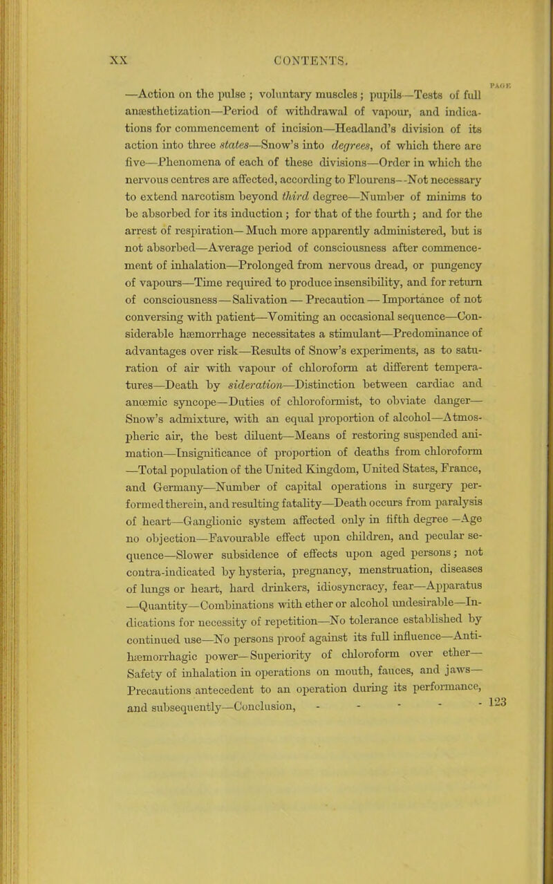 —Action on the pulse ; voluntary muscles ; pupils—Tests of full anesthetization—Period of withdrawal of vapour, and indica- tions for commencement of incision—Headland’s division of its action into three states—Snow’s into degrees, of which there are five—Phenomena of each of these divisions—Order in which the nervous centres are affected, according to Flourens--Not necessary to extend narcotism beyond third degree—Number of minims to be absorbed for its induction; for that of the fourth; and for the arrest of respiration— Much more apparently administered, but is not absorbed—Average period of consciousness after commence- ment of inhalation—Prolonged from nervous dread, or pungency of vapours—Time required to produce insensibility, and for return of consciousness—Salivation — Precaution — Importance of not conversing with patient—Vomiting an occasional sequence—Con- siderable haemorrhage necessitates a stimulant—Predominance of advantages over risk—Results of Snow’s experiments, as to satu- ration of air with vapour of chloroform at different tempera- tures—Death by sideration—Distinction between cardiac and ancemic syncope—Duties of chloroformist, to obviate danger— Snow’s admixture, with an equal proportion of alcohol—Atmos- pheric air, the best diluent—Means of restoring suspended ani- mation—Insignificance of proportion of deaths from chloroform -—Total population of the United Kingdom, United States, France, and Germany—Number of capital operations in surgery per- formed therein, and resulting fatality—Death occurs from paralysis of heart—Ganglionic system affected only in fifth degree —Age no objection—Favourable effect upon children, and pecular se- quence—Slower subsidence of effects upon aged persons; not contra-indicated by hysteria, pregnancy, menstruation, diseases of lungs or heart, hard drinkers, idiosyncracy, fear Apparatus —Quantity—Combinations with ether or alcohol undesirable—In- dications for necessity of repetition—No tolerance established by continued use—No persons proof against its full influence Anti- hiemorrhagic power—Superiority of chloroform over ether— Safety of inhalation in operations on mouth, fauces, and jaws Precautions antecedent to an operation during its performance, and subsequently—Conclusion,