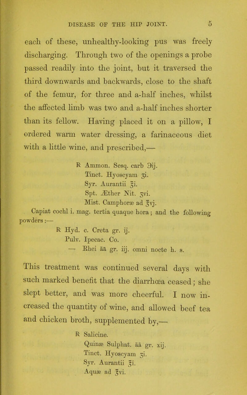 each of these, unhealthy-looking pus was freely discharging. Through two of the openings a probe passed readily into the joint, but it traversed the third downwards and backwards, close to the shaft of the femur, for three and a-half inches, whilst the affected limb was two and a-half inches shorter than its fellow. Having placed it on a pillow, I ordered warm water dressing, a farinaceous diet with a little wine, and prescribed,— R Ammon. Sesq. carb 3ij. Tinct. Hyoscyam 3b Syr. Aurantii 5b Spt. iEther ISTit. 5vi. Mist. Camphorae ad ^vj. Capiat cochl i. mag. tertia quaque hora; and the following powders:— R Hyd. c. Creta gr. ij. Puly. Ipecac. Co. — Kliei aa gr. iij. omni nocte h. s. This treatment was continued several days with such marked benefit that the diarrhoea ceased; she slept better, and was more cheerful. I now in- creased the quantity of wine, and allowed beef tea and chicken broth, supplemented by,— R Salicine. Quinae Sulphat. aa gr. xij. Tinct. Hyoscyam 3b Syr. Aurantii 3b Aquae ad 3;vi.