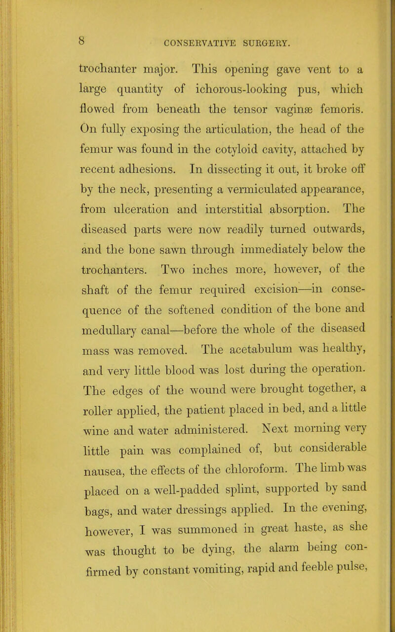 trochanter major. This opening gave vent to a large quantity of ichorous-looking pus, which flowed from beneath the tensor vagime femoris. On fully exposing the articulation, the head of the femur was found in the cotyloid cavity, attached by recent adhesions. In dissecting it out, it broke off by the neck, presenting a vermiculated appearance, from ulceration and interstitial absorption. The diseased parts were now readily turned outwards, and the bone sawn through immediately below the trochanters. Two inches more, however, of the shaft of the femur required excision—in conse- quence of the softened condition of the bone and medullary canal—before the whole of the diseased mass was removed. The acetabulum was healthy, and very little blood was lost during the operation. The edges of the wound were brought together, a roller applied, the patient placed in bed, and a little wine and water administered. Next morning very little pain was complained of, but considerable nausea, the effects of the chloroform. The limb was placed on a well-padded splint, supported by sand bags, and water dressings applied. In the evening, however, I was summoned in great haste, as she was thought to be dying, the alarm being con- firmed by constant vomiting, rapid and feeble pulse,