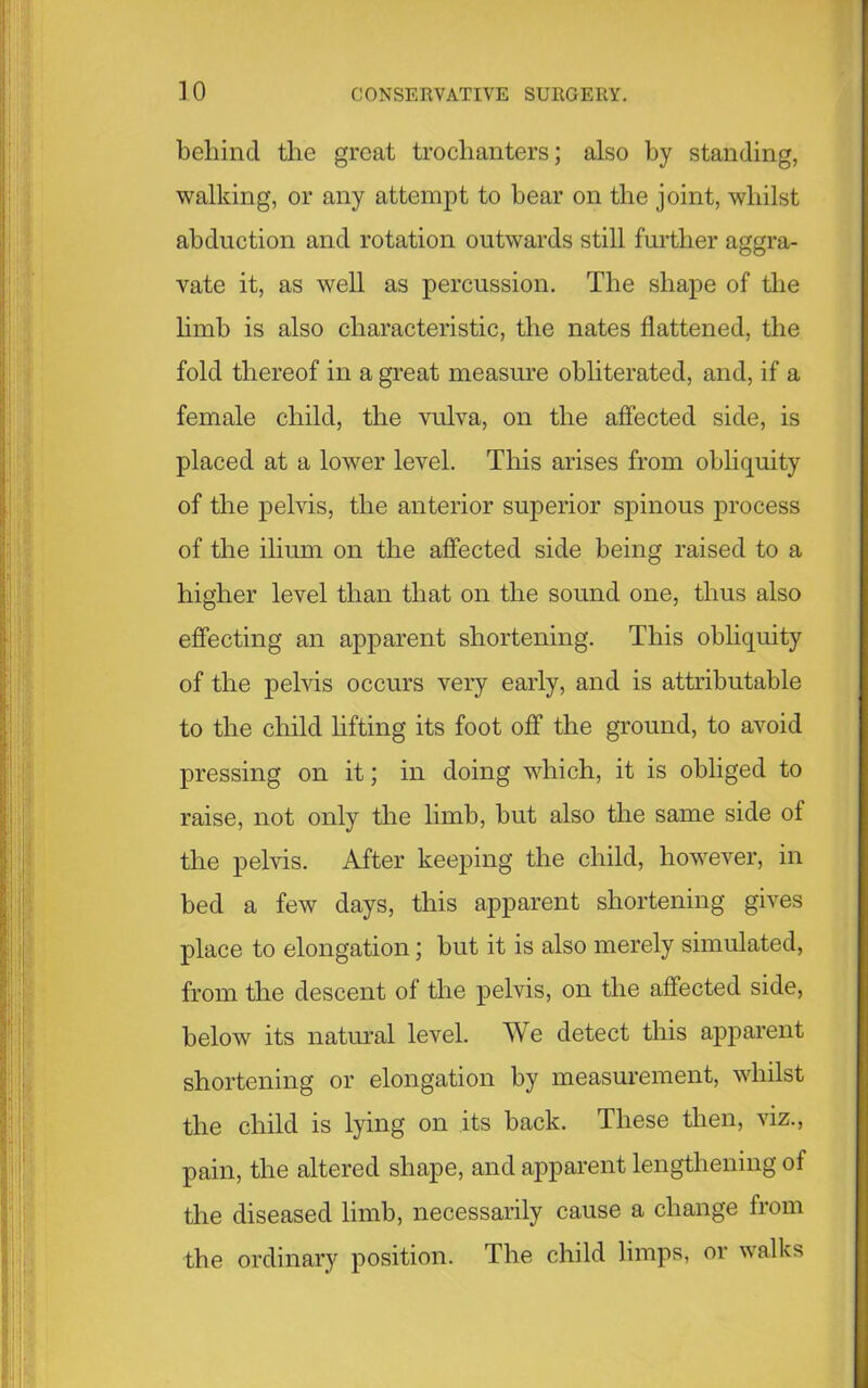 behind the great trochanters; also by standing, walking, or any attempt to bear on the joint, whilst abduction and rotation outwards still further aggra- vate it, as well as percussion. The shape of the limb is also characteristic, the nates flattened, the fold thereof in a great measure obliterated, and, if a female child, the vulva, on the affected side, is placed at a lower level. This arises from obliquity of the pelvis, the anterior superior spinous process of the ilium on the affected side being raised to a higher level than that on the sound one, thus also effecting an apparent shortening. This obliquity of the pelvis occurs very early, and is attributable to the child lifting its foot off the ground, to avoid pressing on it; in doing which, it is obliged to raise, not only the limb, but also the same side of the pelvis. After keeping the child, however, in bed a few days, this apparent shortening gives place to elongation; but it is also merely simulated, from the descent of the pelvis, on the affected side, below its natural level. We detect this apparent shortening or elongation by measurement, whilst the child is lying on its back. These then, viz., pain, the altered shape, and apparent lengthening of the diseased limb, necessarily cause a change from the ordinary position. The child limps, or walks