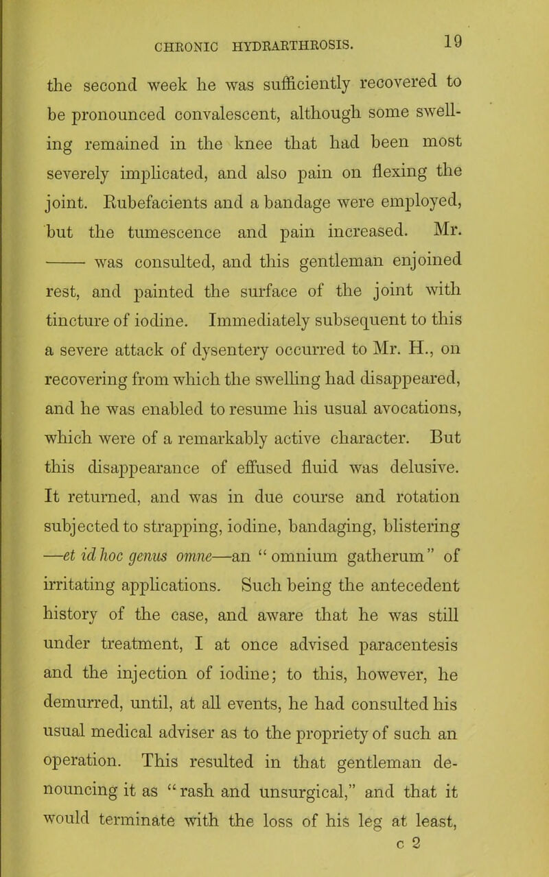 the second week he was sufficiently recovered to be pronounced convalescent, although some swell- ing remained in the knee that had been most severely implicated, and also pain on flexing the joint. Rubefacients and a bandage were employed, but the tumescence and pain increased. Mr. was consulted, and this gentleman enjoined rest, and painted the surface of the joint with tincture of iodine. Immediately subsequent to this a severe attack of dysentery occurred to Mr. H., on recovering from which the swelling had disappeared, and he was enabled to resume his usual avocations, which were of a remarkably active character. But this disappearance of effused fluid was delusive. It returned, and was in due course and rotation subjected to strapping, iodine, bandaging, blistering —et id hoc genus omne—an “omnium gatherum” of irritating applications. Such being the antecedent history of the case, and aware that he was still under treatment, I at once advised paracentesis and the injection of iodine; to this, however, he demurred, until, at all events, he had consulted his usual medical adviser as to the propriety of such an operation. This resulted in that gentleman de- nouncing it as “ rash and unsurgical,” and that it would terminate with the loss of his leg at least, c 2