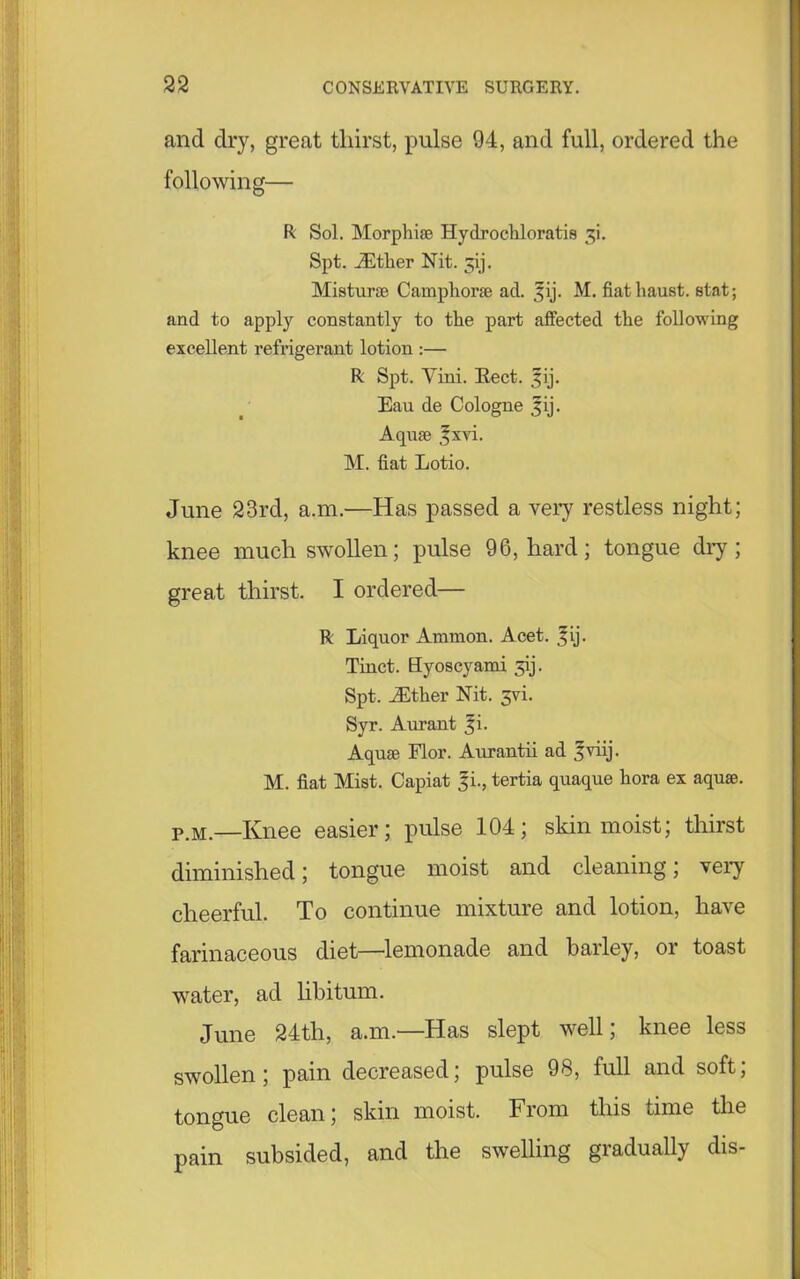 and dry, great thirst, pulse 94, and full, ordered the following— R Sol. Morphi® Hydroehloratis 3! Spt. iEther Nit. jij. Mistur® Camphor® ad. ^ij. M. fiathaust. stat; and to apply constantly to the part affected the following excellent refrigerant lotion :— R Spt. Yini. Eect. ^ij. Eau de Cologne jjij. Aqu® §xvi. M. fiat Lotio. June 23rd, a.m.—Has passed a very restless night; knee much swollen; pulse 96, hard; tongue dry ; great thirst. I ordered— R Liquor Ammon. Acet. f ij. Tinct. Hyoscyami ^ij. Spt. iEther Nit. jvi. Syr. Aurant 3L Aqu® Flor. Aurantii ad 3viij. M. fiat Mist. Capiat 3L, tertia quaque hora ex aqu®. P.M.—Knee easier; pulse 104; skin moist; thirst diminished; tongue moist and cleaning; very cheerful. To continue mixture and lotion, have farinaceous diet—lemonade and barley, or toast water, ad libitum. June 24th, a.m.—Has slept well; knee less swollen; pain decreased; pulse 98, full and soft; tongue clean; skin moist. From this time the pain subsided, and the swelling gradually dis-
