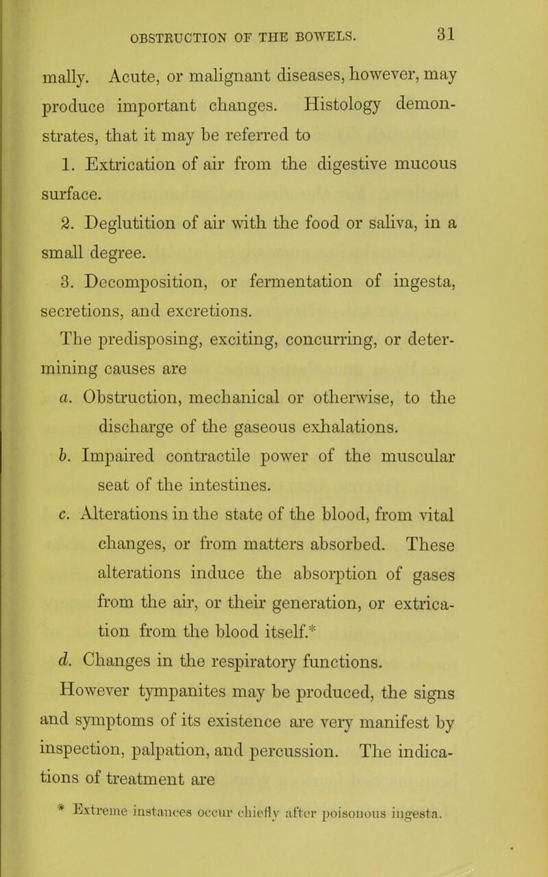 mally. Acute, or malignant diseases, however, may produce important changes. Histology demon- strates, that it may be referred to 1. Extrication of air from the digestive mucous surface. 2. Deglutition of air with the food or saliva, in a small degree. 3. Decomposition, or fermentation of ingesta, secretions, and excretions. The predisposing, exciting, concurring, or deter- mining causes are a. Obstruction, mechanical or otherwise, to the discharge of the gaseous exhalations. b. Impaired contractile power of the muscular seat of the intestines. c. Alterations in the state of the blood, from vital changes, or from matters absorbed. These alterations induce the absorption of gases from the air, or their generation, or extrica- tion from the blood itself.* d. Changes in the respiratory functions. However tympanites may be produced, the signs and symptoms of its existence are very manifest by inspection, palpation, and percussion. The indica- tions of treatment are * Extreme instances occur chiefly after poisonous ingesta.