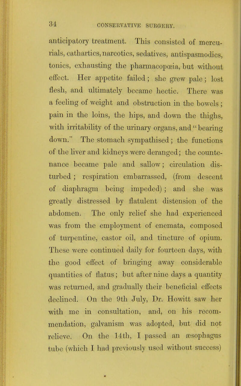 anticipatory treatment. This consisted of mercu- rials, cathartics, narcotics, sedatives, antispasmodics, tonics, exhausting the pharmacopoeia, but without effect. Her appetite failed; she grew pale; lost flesh, and ultimately became hectic. There was a feeling of weight and obstruction in the bowels ; pain in the loins, the hips, and down the thighs, with irritability of the urinary organs, and “ bearing down.” The stomach sympathised ; the functions of the liver and kidneys were deranged; the counte- nance became pale and sallow; circulation dis- turbed ; respiration embarrassed, (from descent of diaphragm being impeded) ; and she was greatly distressed by flatulent distension of the abdomen. The only relief she had experienced was from the employment of enemata, composed of turpentine, castor oil, and tincture of opium. These were continued daily for fourteen days, with the good effect of bringing away considerable quantities of flatus; but after nine days a quantity was returned, and gradually their beneficial effects declined. On the 9tli July, Dr. Howitt saw her with me in consultation, and, on his recom- mendation, galvanism was adopted, but did not relieve. On the 14th, I passed an aesophagus tube (which I had previously used without success)