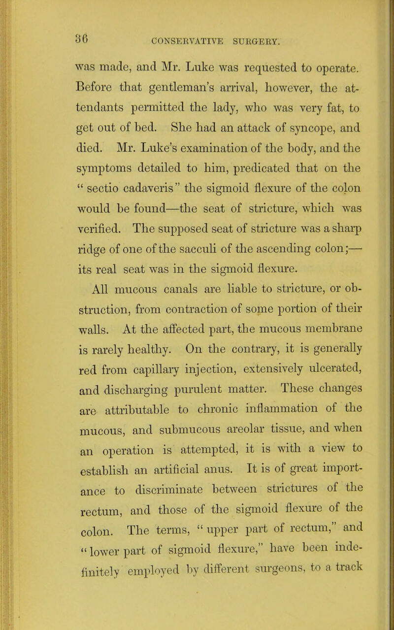 was made, and Mr. Luke was requested to operate. Before that gentleman’s arrival, however, the at- tendants permitted the lady, who was very fat, to get out of bed. She had an attack of syncope, and died. Mr. Luke’s examination of the body, and the symptoms detailed to him, predicated that on the “ sectio cadaveris” the sigmoid flexure of the colon would he found—the seat of stricture, which was verified. The supposed seat of stricture was a sharp ridge of one of the saeculi of the ascending colon;— its real seat was in the sigmoid flexure. All mucous canals are liable to stricture, or ob- struction, from contraction of some portion of their walls. At the affected part, the mucous membrane is rarely healthy. On the contrary, it is generally red from capillary injection, extensively ulcerated, and discharging purulent matter. These changes are attributable to chronic inflammation of the mucous, and submucous areolar tissue, and when an operation is attempted, it is with a view to establish an artificial anus. It is of great import- ance to discriminate between strictures of the rectum, and those of the sigmoid flexure of the colon. The terms, “ upper part of rectum,” and “ lower part of sigmoid flexure,” have been inde- finitely employed by different surgeons, to a track