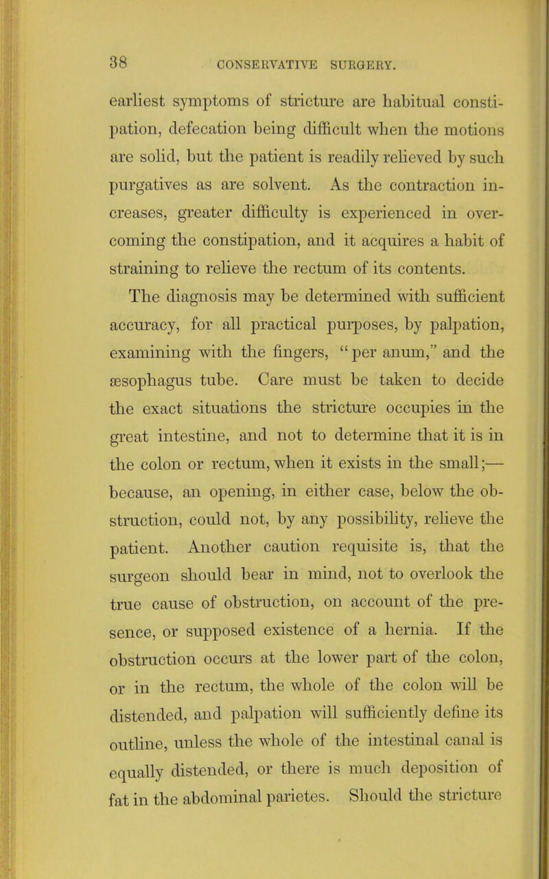 earliest symptoms of stricture are habitual consti- pation, defecation being difficult when the motions are solid, but the patient is readily relieved by such purgatives as are solvent. As the contraction in- creases, greater difficulty is experienced in over- coming the constipation, and it acquires a habit of straining to relieve the rectum of its contents. The diagnosis may be determined with sufficient accuracy, for all practical purposes, by palpation, examining with the fingers, “ per anum,” and the sesophagus tube. Care must be taken to decide the exact situations the stricture occupies in the great intestine, and not to determine that it is in the colon or rectum, when it exists in the small;— because, an opening, in either case, below the ob- struction, could not, by any possibility, relieve the patient. Another caution requisite is, that the surgeon should bear in mind, not to overlook the true cause of obstruction, on account of the pre- sence, or supposed existence of a hernia. If the obstruction occurs at the lower part of the colon, or in the rectum, the whole of the colon will be distended, and palpation will sufficiently define its outline, unless the whole of the intestinal canal is equally distended, or there is much deposition of fat in the abdominal parietes. Should the stricture