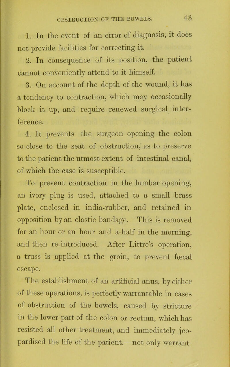 1. In the event of an error of diagnosis, it does not provide facilities for correcting it. 2. In consequence of its position, the patient cannot conveniently attend to it himself. 3. On account of the depth of the wound, it has a tendency to contraction, which may occasionally block it up, and require renewed surgical inter- ference. 4. It prevents the surgeon opening the colon so close to the seat of obstruction, as to preserve to the patient the utmost extent of intestinal canal, of which the case is susceptible. To prevent contraction in the lumbar opening, an ivory plug is used, attached to a small brass plate, enclosed in india-rubber, and retained in opposition by an elastic bandage. This is removed for an hour or an hour and a-half in the morning, and then re-introduced. After Littre’s operation, a truss is applied at the groin, to prevent foecal escape. The establishment of an artificial anus, by either of these operations, is perfectly warrantable in cases of obstruction of the bowels, caused by stricture in the lower part of the colon or rectum, which has resisted all other treatment, and immediately jeo- pardised the life of the patient,—not only warrant-