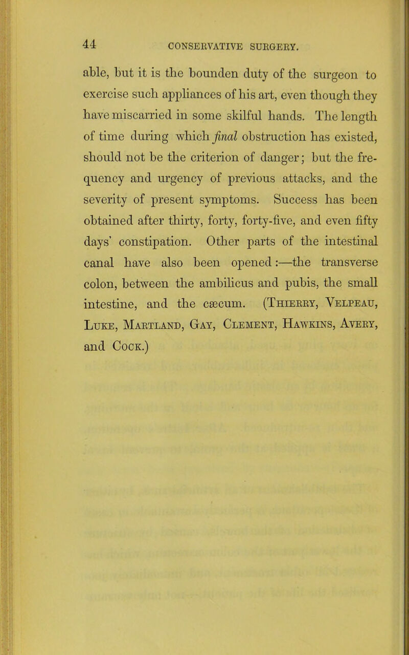 able, but it is tlie bounden duty of the surgeon to exercise such appliances of liis art, even though they have miscarried in some skilful hands. The length of time during which final obstruction has existed, should not be the criterion of danger; but the fre- quency and urgency of previous attacks, and the severity of present symptoms. Success has been obtained after thirty, forty, forty-five, and even fifty days’ constipation. Other parts of the intestinal canal have also been opened:—the transverse colon, between the ambilicus and pubis, the small intestine, and the caecum. (Thierry, Velpeau, Luke, Martland, Gay, Clement, Hawkins, Avery, and Cock.)