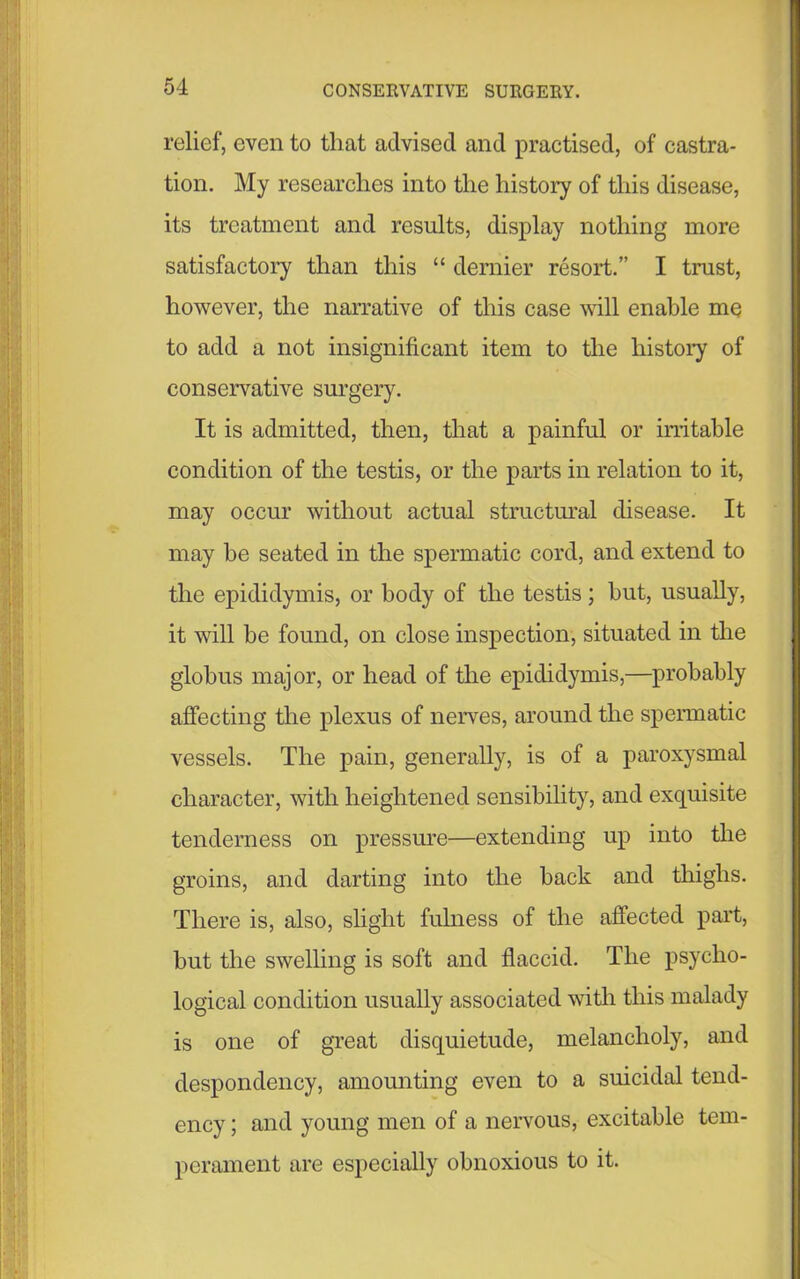 relief, even to that advised and practised, of castra- tion. My researches into the history of this disease, its treatment and results, display nothing more satisfactory than this “ dernier resold.” I trust, however, the narrative of this case will enable me to add a not insignificant item to the history of conservative surgery. It is admitted, then, that a painful or irritable condition of the testis, or the parts in relation to it, may occur without actual structural disease. It may he seated in the spermatic cord, and extend to the epididymis, or body of the testis; hut, usually, it will be found, on close inspection, situated in the globus major, or head of the epididymis,—probably affecting the plexus of nerves, around the spermatic vessels. The pain, generally, is of a paroxysmal character, with heightened sensibility, and exquisite tenderness on pressure—extending up into the groins, and darting into the back and thighs. There is, also, slight fulness of the affected part, but the swelling is soft and flaccid. The psycho- logical condition usually associated with this malady is one of great disquietude, melancholy, and despondency, amounting even to a suicidal tend- ency ; and young men of a nervous, excitable tem- perament are especially obnoxious to it.