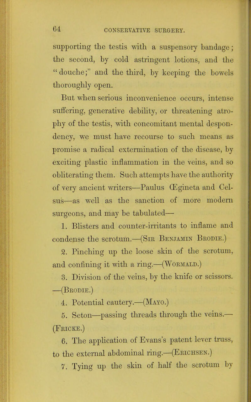 supporting the testis with a suspensory bandage; the second, by cold astringent lotions, and the “douche;” and the third, by keeping the bowels thoroughly open. But when serious inconvenience occurs, intense suffering, generative debility, or threatening atro- phy of the testis, with concomitant mental despon- dency, we must have recourse to such means as promise a radical extermination of the disease, by exciting plastic inflammation in the veins, and so obliterating them. Such attempts have the authority of very ancient writers—Paul us (Egineta and Cel- sus—as well as the sanction of more modern surgeons, and may be tabulated— 1. Blisters and counter-irritants to inflame and condense the scrotum.—(Sir Benjamin Brodie.) 2. Pinching up the loose skin of the scrotum, and confining it with a ring.—(Wormald.) 3. Division of the veins, by the knife or scissors. —(Brodie.) 4. Potential cautery.—(Mayo.) 5. Seton—passing threads through the veins.— (Fricke.) 6. The application of Evans’s patent lever truss, to the external abdominal ring.—(Erichsen.) 7. Tying up the skin of half the scrotum by