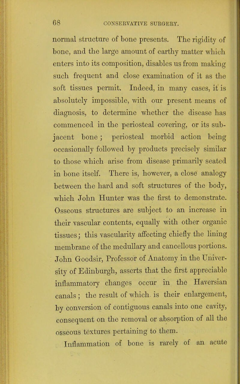 normal structure of bone presents. The rigidity of bone, and the large amount of earthy matter which enters into its composition, disables us from making such frequent and close examination of it as the soft tissues permit. Indeed, in many cases, it is absolutely impossible, with our present means of diagnosis, to determine whether the disease has commenced in the periosteal covering, or its sub- jacent bone ; periosteal morbid action being occasionally followed by products precisely similar to those which arise from disease primarily seated in bone itself. There is, however, a close analogy between the hard and soft structures of the body, which John Hunter was the first to demonstrate. Osseous structures are subject to an increase in their vascular contents, equally with other organic tissues; this vascularity affecting chiefly the lining membrane of the medullary and cancellous portions. John Goodsir, Professor of Anatomy in the Univer- sity of Edinburgh, asserts that the first appreciable inflammatory changes occur in the Haversian canals ; the result of which, is their enlargement, by conversion of contiguous canals into one cavity, consequent on the removal or absorption of all the osseous textures pertaining to them. Inflammation of bone is rarely of an acute