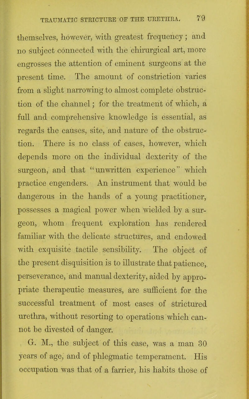 themselves, however, with greatest frequency ; and no subject connected with the chirurgical art, more engrosses the attention of eminent surgeons at the present time. The amount of constriction varies from a slight narrowing to almost complete obstruc- tion of the channel; for the treatment of which, a full and comprehensive knowledge is essential, as regards the causes, site, and nature of the obstruc- tion. There is no class of cases, however, which depends more on the individual dexterity of the surgeon, and that “unwritten experience” which practice engenders. An instrument that would be dangerous in the hands of a young practitioner, possesses a magical power when wielded by a sur- geon, whom frequent exploration has rendered familiar with the delicate structures, and endowed with exquisite tactile sensibility. The object of the present disquisition is to illustrate that patience, perseverance, and manual dexterity, aided by appro- priate therapeutic measures, are sufficient for the successful treatment of most cases of strictured urethra, without resorting to operations which can- not be divested of danger. G. M., the subject of this case, was a man 30 years of age, and of phlegmatic temperament. His occupation was that of a farrier, his habits those of