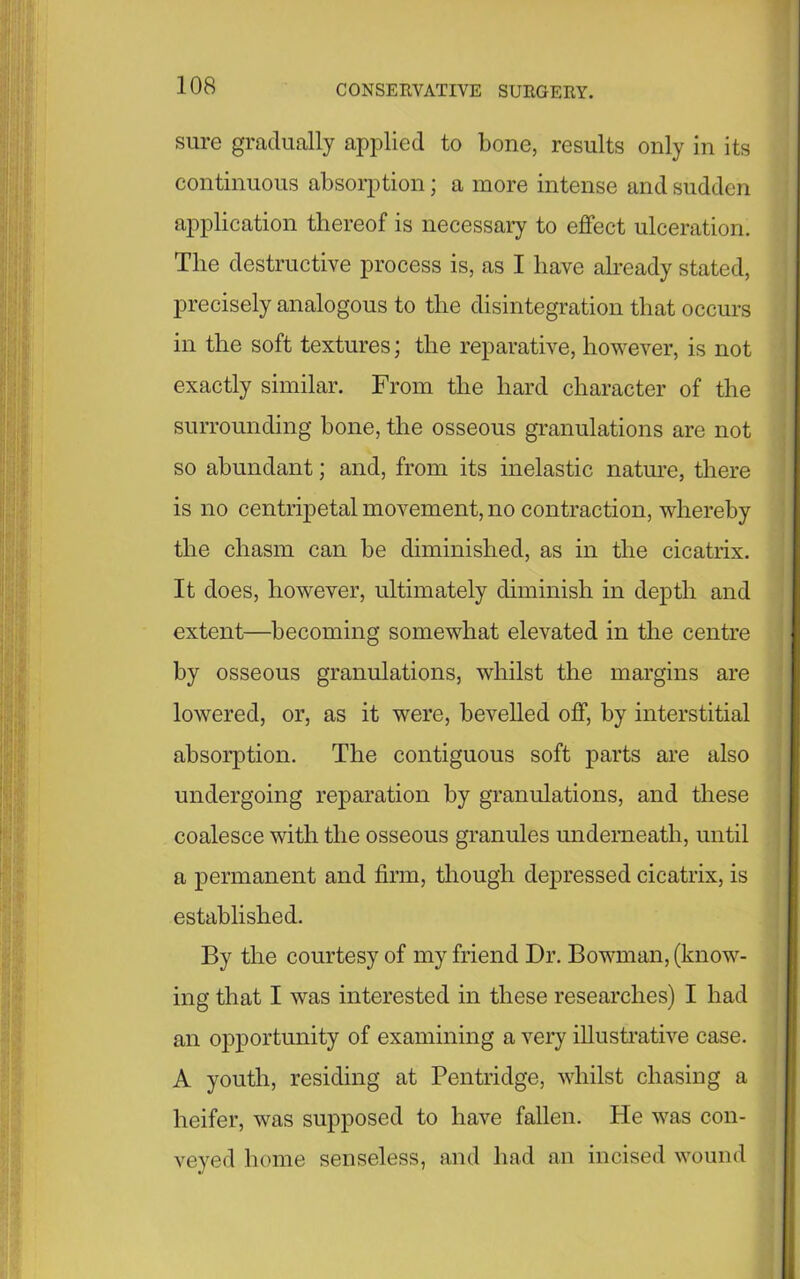 sure gradually applied to bone, results only in its continuous absorption; a more intense and sudden application thereof is necessary to effect ulceration. The destructive process is, as I have already stated, precisely analogous to the disintegration that occurs in the soft textures; the reparative, however, is not exactly similar. From the hard character of the surrounding bone, the osseous granulations are not so abundant; and, from its inelastic nature, there is no centripetal movement, no contraction, whereby the chasm can be diminished, as in the cicatrix. It does, however, ultimately diminish in depth and extent—becoming somewhat elevated in the centre by osseous granulations, whilst the margins are lowered, or, as it were, bevelled off, by interstitial absorption. The contiguous soft parts are also undergoing reparation by granulations, and these coalesce with the osseous granules underneath, until a permanent and firm, though depressed cicatrix, is established. By the courtesy of my friend Dr. Bowman, (know- ing that I was interested in these researches) I had an opportunity of examining a very illustrative case. A youth, residing at Pentridge, whilst chasing a heifer, was supposed to have fallen. He was con- veyed home senseless, and had an incised wound