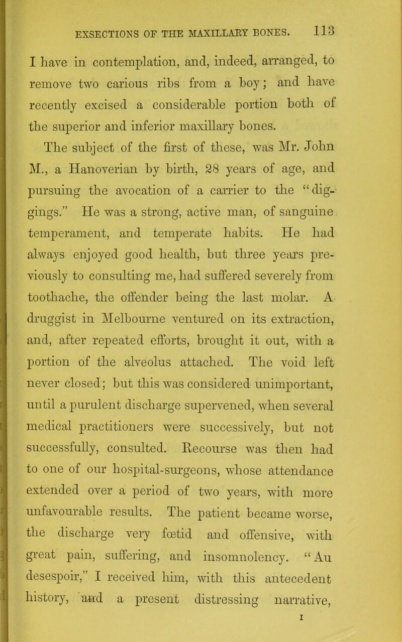 I have in contemplation, and, indeed, arranged, to remove two carious ribs from a boy; and have recently excised a considerable portion both of tlie superior and inferior maxillary bones. Tlie subject of the first of these, was Mr. John M., a Hanoverian by birth, 28 years of age, and pursuing the avocation of a carrier to the “dig- gings.” He was a strong, active man, of sanguine temperament, and temperate habits. He bad always enjoyed good health, but three years pre- viously to consulting me, bad suffered severely from toothache, the offender being the last molar. A druggist in Melbourne ventured on its extraction, and, after repeated efforts, brought it out, with a portion of the alveolus attached. The void left never closed; but this was considered unimportant, until a purulent discharge supervened, when several medical practitioners were successively, but not successfully, consulted. Recourse was then had to one of our hospital-surgeons, whose attendance extended over a period of two years, with more unfavourable results. The patient became worse, the discharge very foetid and offensive, with great pain, suffering, and insomnolency. “ Au desespoir,” I received him, with this antecedent history, and a present distressing narrative,