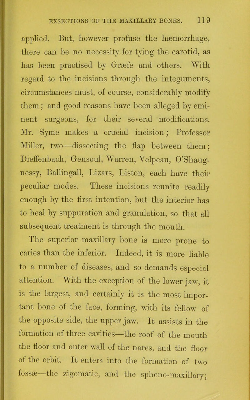 applied. But, however profuse the haemorrhage, there can be no necessity for tying the carotid, as has been practised by Graefe and others. With regard to the incisions through the integuments, circumstances must, of course, considerably modify them; and good reasons have been alleged by emi- nent surgeons, for their several modifications. Mr. Syme makes a crucial incision; Professor Miller, two—dissecting the flap between them; Dieflenbacli, Gensoul, Warren, Velpeau, O’Shaug- nessy, Ballingall, Lizars, Liston, each have their peculiar modes. These incisions reunite readily enough by the first intention, hut the interior has to heal by suppuration and granulation, so that all subsequent treatment is through the mouth. The superior maxillary bone is more prone to caries than the inferior. Indeed, it is more liable to a number of diseases, and so demands especial attention. With the exception of the lower jaw, it is the largest, and certainly it is the most impor- tant bone of the face, forming, with its fellow of the opposite side, the upper jaw. It assists in the formation of three cavities—the roof of the mouth the floor and outer wall of the nares, and the floor of the orbit. It enters into the formation of two fossae—the zigomatic, and the spheno-maxillary;