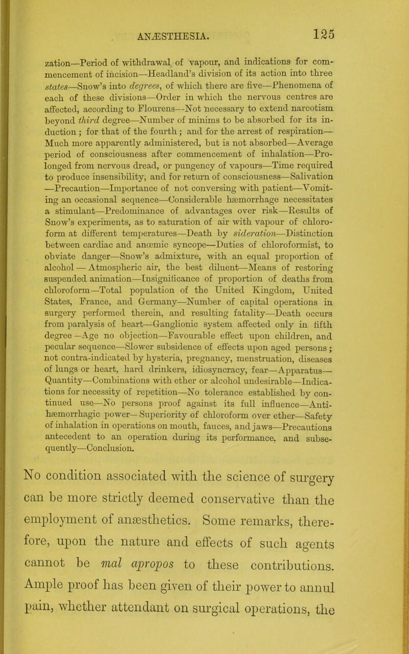 zation—Period of withdrawal of vapour, and indications for com- mencement of incision—Headland’s division of its action into three states—Snow’s into degrees, of which there are five—Phenomena of each of these divisions—Order in which the nervous centres are affected, according to Flourens—Not necessary to extend narcotism beyond third degree—Number of minims to be absorbed for its in- duction ; for that of the fourth; and for the arrest of respiration— Much more apparently administered, but is not absorbed—Average period of consciousness after commencement of inhalation—Pro- longed from nervous dread, or pungency of vapours—Time required to produce insensibility, and for return of consciousness—Salivation —Precaution—Importance of not conversing with patient—Vomit- ing an occasional sequence—Considerable haemorrhage necessitates a stimulant—Predominance of advantages over risk—Results of Snow’s experiments, as to saturation of air -with vapour of chloro- form at different temperatures—Death by suleration—Distinction between cardiac and anoemic syncope—Duties of cliloroformist, to obviate danger—Snow’s admixture, with an equal proportion of alcohol — Atmospheric air, the best diluent—Means of restoring suspended animation—Insignificance of proportion of deaths from chloroform—Total population of the United Kingdom, United States, France, and Germany—Number of capital operations in surgery performed therein, and resulting fatality—Death occurs from paralysis of heart—Ganglionic system affected only in fifth degree — Age no objection—Favourable effect upon children, and pecular sequence—Slower subsidence of effects upon aged persons; not contra-indicated by hysteria, pregnancy, menstruation, diseases of lungs or heart, hard drinkers, idiosyncracy, fear*—Apparatus— Quantity—Combinations with ether or alcohol undesirable—Indica- tions for necessity of repetition—No tolerance established by con- tinued use—No persons proof against its full influence—Anti- hsemorrhagic power— Superiority of chloroform over ether—Safety of inhalation in operations on mouth, fauces, and jaws—Precautions antecedent to an operation during its performance, and subse- quently—Conclusion. No condition associated with the science of surgery can be more strictly deemed conservative than the employment of anaesthetics. Some remarks, there- fore, upon the nature and effects of such agents cannot be mal apropos to these contributions. Ample proof has been given of their power to annul pain, whether attendant on surgical operations, the