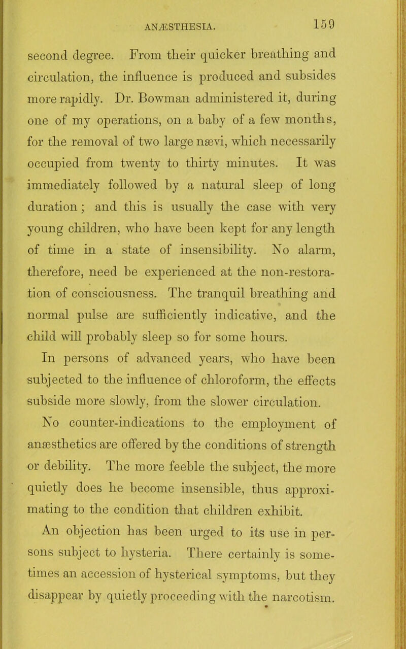 second degree. From tlieir quicker breathing and circulation, the influence is produced and subsides more rapidly. Dr. Bowman administered it, during one of my operations, on a baby of a few months, for the removal of two large nsevi, which necessarily occupied from twenty to thirty minutes. It wras immediately followed by a natural sleep of long duration; and this is usually the case with very young children, who have been kept for any length of time in a state of insensibility. No alarm, therefore, need be experienced at the non-restora- tion of consciousness. The tranquil breathing and normal pulse are sufficiently indicative, and the child will probably sleep so for some hours. In persons of advanced years, who have been subjected to the influence of chloroform, the effects subside more slowly, from the slower circulation. No counter-indications to the employment of anaesthetics are offered by the conditions of strength or debility. The more feeble the subject, the more quietly does he become insensible, thus approxi- mating to the condition that children exhibit. An objection has been urged to its use in per- sons subject to hysteria. There certainly is some- times an accession of hysterical symptoms, but they disappear by quietly proceeding with the narcotism.