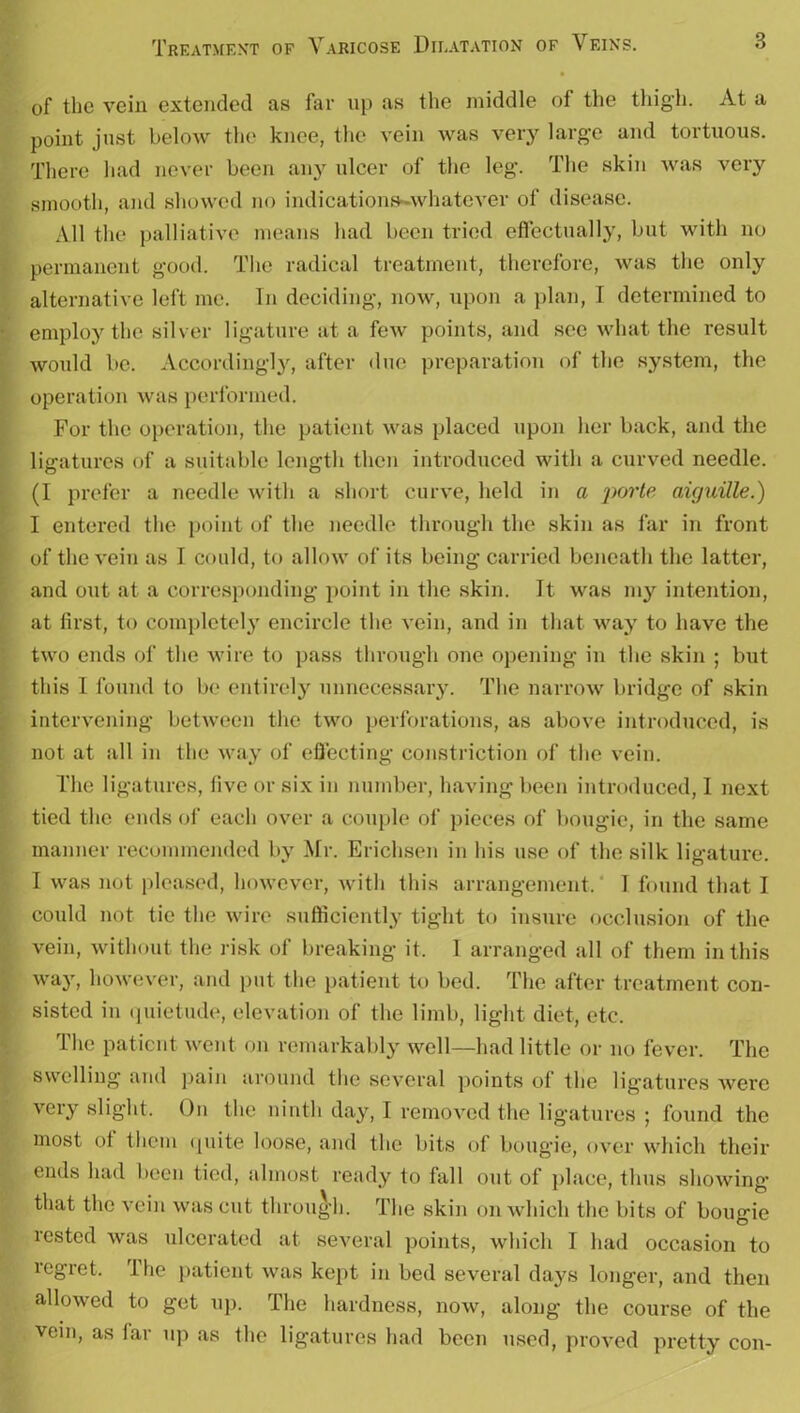 of the vein extended as far up as the middle of the thigh. At a point just below the knee, the vein was very large and tortuous. There had never been any ulcer of the leg. The skin was very smooth, and showed no indicationa-whatever of disease. All the palliative means had been tried effectually, but with no permanent good. The radical treatment, therefore, was the only alternative left me. In deciding, now, upon a plan, I determined to employ the silver ligature at a few points, and see what the result would be. Accordingly, after due preparation of the system, the operation was performed. For the operation, the patient was placed upon her back, and the ligatures of a suitable length then introduced with a curved needle. (I prefer a needle with a short curve, held in a porte aiguille.) I entered the point of the needle through the skin as far in front of the vein as I could, to allow of its being carried beneath the latter, and out at a corresponding point in the skin. It was my intention, at first, to completely encircle the vein, and in that way to have the two ends of the wire to pass through one opening in the skin ; but this I found to be entirely unnecessary. The narrow bridge of skin intervening between the two perforations, as above introduced, is not at all in the way of effecting constriction of the vein. The ligatures, live or six in number, having been introduced, I next tied the ends of each over a couple of pieces of bougie, in the same manner recommended by Mr. Erichsen in his use of the silk ligature. I was not pleased, however, with this arrangement, I found that I could not tie the wire sufficiently tight to insure occlusion of the vein, without the risk ol breaking it. 1 arranged all of them in this way, however, and put the patient to bed. The after treatment con- sisted in quietude, elevation of the limb, light diet, etc. The patient went on remarkably well—had little or no fever. The swelling and pain around the several points ol the ligatures were very slight. On the ninth day, I removed the ligatures ; found the most ol them quite loose, and the bits of bougie, over which their ends had been tied, almost ready to fall out of place, thus showing that the vein was cut through. The skin on which the bits of bougie rested was ulcerated at several points, which I had occasion to regret. rlhe patient was kept in bed several days longer, and then allowed to get up. The hardness, now, along the course of the vein, as far up as the ligatures had been used, proved pretty con-