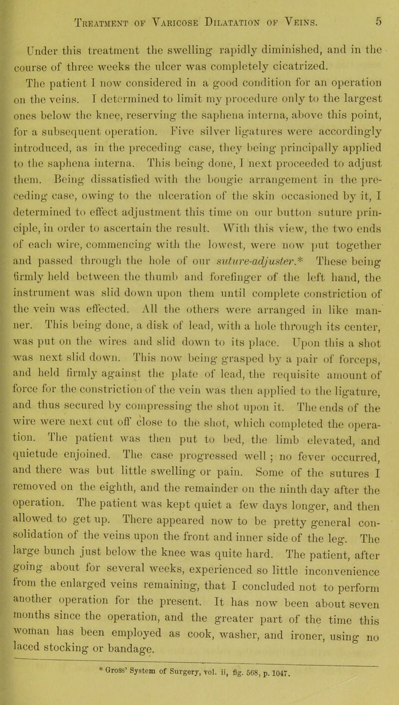 Under this treatment the swelling rapidly diminished, and in the course of three weeks the ulcer was completely cicatrized. The patient 1 now considered in a good condition for an operation on the veins. 1 determined to limit my procedure only to the largest ones below the knee, reserving the saphena interna, above this point, for a subsequent operation. Five silver ligatures were accordingly introduced, as in the preceding case, they being principally applied to the saphena interna. This being done, I next proceeded to adjust them. Being dissatisfied with the bougie arrangement in the pre- ceding case, owing to the ulceration of the skin occasioned by it, 1 determined to effect adjustment this time on our button suture prin- ciple, in order to ascertain the result. With this view, the two ends of each wire, commencing with the lowest, were now put together and passed through the hole of our suture-adjuster* These being firmly held between the thumb and forefinger of the left hand, the instrument was slid down upon them until complete constriction of the vein was effected. All the others were arranged in like man- ner. This being done, a disk of lead, with a hole through its center, was put on the wires and slid down to its place. Upon this a shot was next slid down. 1 his now being’ g’rasped by a pair of forceps, and held firmly against the plate of lead, the requisite amount of force for the constriction of the vein was then applied to the ligature, and thus secured by compressing the shot upon it. The ends of the wire were next cut off close to the shot, which completed the opera- tion. the patient was then put to bed, the limb elevated, and quietude enjoined. The case progressed well ; no fever occurred, and there was but little swelling or pain. Some of the sutures I removed on the eighth, and the remainder on the ninth day after the operation. The patient was kept quiet a few days longer, and then allowed to get up. There appeared now to be pretty general con- solidation of the veins upon the front and inner side of the leg. The large bunch just below the knee was quite hard. The patient, after going about for several weeks, experienced so little inconvenience from the enlarged veins remaining, that I concluded not to perform another operation for the present. It has now been about seven months since the operation, and the greater part of the time this woman has been employed as cook, washer, and ironer, using no laced stocking or bandage. * Gross’ System of Surgery, vol. ii, fig. 568, p. 1047.