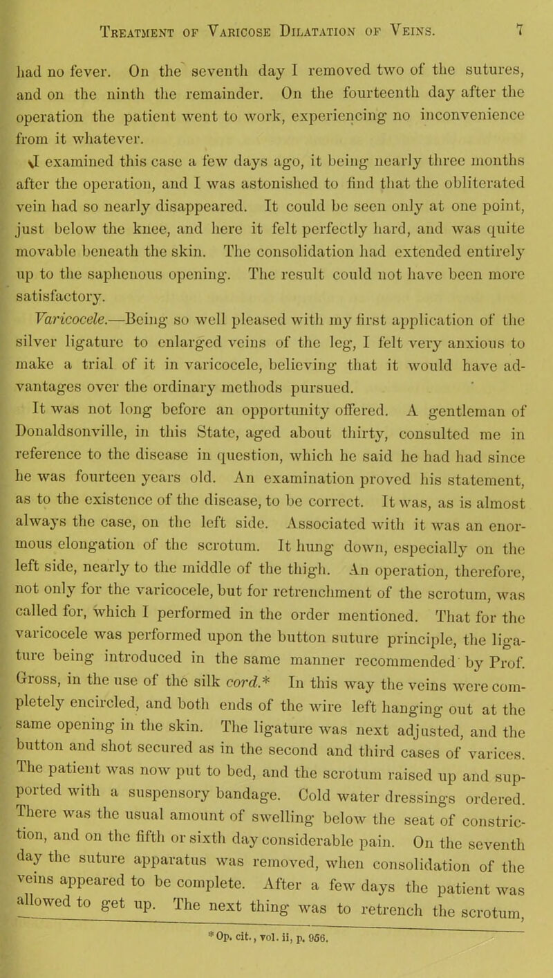 had no fever. On the seventh day I removed two ot the sutures, and on the ninth the remainder. On the fourteenth day after the operation the patient went to work, experiencing no inconvenience from it whatever. \I examined this case a few days ago, it being nearly three months after the operation, and I was astonished to find that the obliterated vein had so nearly disappeared. It could be seen only at one point, just below the knee, and here it felt perfectly hard, and was quite movable beneath the skin. The consolidation had extended entirely up to the saphenous opening. The result could not have been more satisfactory. Varicocele.—Being so well pleased with my first application of the silver ligature to enlarged veins of the leg, I felt very anxious to make a trial of it in varicocele, believing that it would have ad- vantages over the ordinary methods pursued. It was not long before an opportunity offered. A gentleman of Donaldsonville, in this State, aged about thirty, consulted me in reference to the disease in question, which he said he had had since he was fourteen years old. An examination proved his statement, as to the existence of the disease, to be correct. It was, as is almost always the case, on the left side. Associated with it was an enor- mous elongation of the scrotum. It hung down, especially on the left side, nearly to the middle of the thigh. An operation, therefore, not only for the varicocele, but for retrenchment of the scrotum, was called for, which I performed in the order mentioned. That for the varicocele was performed upon the button suture principle, the liga- ture being introduced in the same manner recommended by Prof. Gross, in the use of the silk cord* In this way the veins were com- pletely encircled, and both ends of the wire left hanging out at the same opening in the skin. The ligature was next adjusted, and the button and shot secured as in the second and third cases of varices. The patient was now put to bed, and the scrotum raised up and sup- ported with a suspensory bandage. Cold water dressings ordered. There was the usual amount of swelling beloAv the seat of constric- tion, and on the fifth or sixth day considerable pain. On the seventh day the suture apparatus was removed, when consolidation of the veins appeared to be complete. After a few days the patient was allowed to get up. The next thing was to retrench the scrotum. * Op. cit., T0l. ii, p. 956.