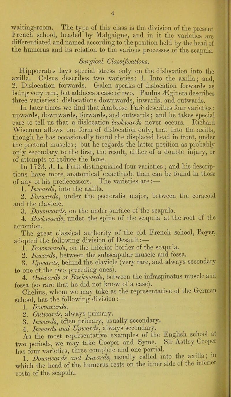 waiting-room. The type of this class is the division of the present French school, headed by Malgaigne, and in it the varieties are differentiated and named according to the position held by the head of the humerus and its relation to the various processes of the scapula. Surgical Classifications. Hippocrates lays special stress only on the dislocation into the axilla. Celsus describes two varieties: 1. Into the axilla; and, 2. Dislocation forwards. Galen speaks of dislocation forwards as being very rare, but adduces a case or two. Paulus iEgineta describes three varieties : dislocations downwards, inwards, and outwards. In later times we find that Ambrose Park describes four varieties: upwards, downwards, forwards, and outwards; and he takes special care to tell us that a dislocation backwards never occurs. Richard Wiseman allows one form of dislocation only, that into the axilla, though he has occasionally found the displaced head in front, under the pectoral muscles; but he regards the latter position as probably only secondary to the first, the result, either of a double injury, or of attempts to reduce the bone. In 1723, J. L. Petit distinguished four varieties ; and his descrip- tions have more anatomical exactitude than can be found in those of any of his predecessors. The varieties are:— 1. Inwards, into the axilla. 2. Forwards, under the pectoralis major, between the coracoid and the clavicle. 3. Doivnwards, on the under surface of the scapula. 4. Backwards, under the spine of the scapula at the root of the acromion. The great classical authority of the old French school, Boyer, adopted the following division of Desault:— 1. Dowmvards, on the inferior border of the scapula. 2. Inwards, between the subscapular muscle and fossa. 3. Upwards, behind the clavicle (very rare, and always secondary to one of the two preceding ones). 4. Outwards or Backwards, between the infraspinatus muscle and fossa (so rare that he did not know of a case). Chelius, whom we may take as the representative of the German school, has the following division 1. Downwards. 2. Outwards, always primary. 3. Imvards, often primary, usually secondary. 4. Inwards and Upwards, always secondary. As the most representative examples of the English school at two periods, we may take Cooper and Syme. Sir Astley Cooper has four varieties, three complete and one partial 1. Downwards and Imvards, usually called into the axilla; m which the head of the humerus rests on the inner side of the interior costa of the scapula.