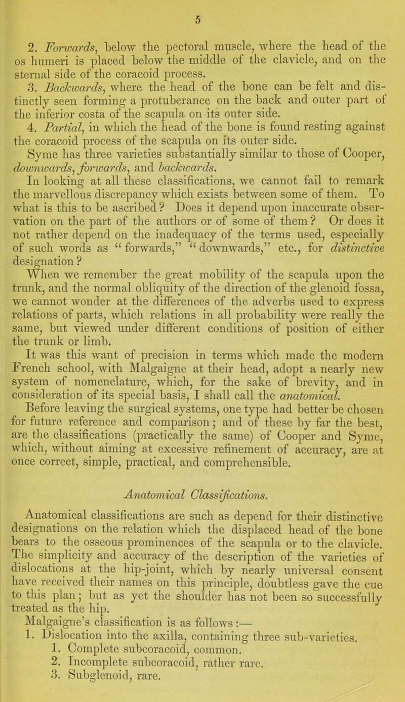 2. Forwards, below the pectoral muscle, where the head of the os humeri is placed below the middle of the clavicle, and on the sternal side of the coracoid process. 3. Backwards, where the head of the bone can be felt and dis- tinctly seen forming a protuberance on the back and outer part of the inferior costa of the scapula on its outer side. 4. Partial, in which the head of the bone is found resting against the coracoid process of the scapula on its outer side. Syme has three varieties substantially similar to those of Cooper, downwards, fonvards, and backwards. In looking at all these classifications, we cannot fail to remark the marvellous discrepancy which exists between some of them. To what is this to be ascribed? Does it depend upon inaccurate obser- vation on the part of the authors or of some of them ? Or does it not rather depend on the inadequacy of the terms used, especially of such words as u forwards,” u downwards,” etc., for distinctive designation ? When we remember the great mobility of the scapula upon the trunk, and the normal obliquity of the direction of the glenoid fossa, we cannot wonder at the differences of the adverbs used to express relations of parts, which relations in all probability were really the same, but viewed under different conditions of position of either the trunk or limb. It was this want of precision in terms which made the modem French school, with Malgaigne at their head, adopt a nearly new system of nomenclature, which, for the sake of brevity, and in consideration of its special basis, I shall call the anatomical. Before leaving the surgical systems, one type had better be chosen for future reference and comparison; and of these by far the best, are the classifications (practically the same) of Cooper and Syme, which, without aiming at excessive refinement of accuracy, are at once correct, simple, practical, and comprehensible. Anatomical Classifications. Anatomical classifications are such as depend for their distinctive designations on the relation which the displaced head of the bone bears to the osseous prominences of the scapula or to the clavicle. The simplicity and accuracy of the description of the varieties of dislocations at the liip-joint, which by nearly universal consent have received their names on this principle, doubtless gave the cue to this plan; but as yet the shoulder has not been so successfully treated as the hip. Malgaigne’s classification is as follows :— 1. Dislocation into the axilla, containing three sub-varieties. 1. Complete subcoracoid, common. 2. Incomplete subcoracoid, rather rare. 3. Subglenoid, rare.