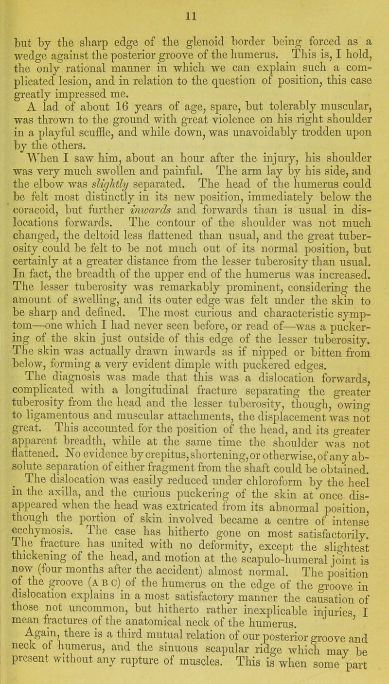 but by the sharp edge of the glenoid border being forced as a wedge against the posterior groove of the humerus. This is, I hold, the only rational manner in which we can explain such a com- plicated lesion, and in relation to the question of position, this case greatly impressed me. A lad of about 16 years of age, spare, but tolerably muscular, was thrown to the ground with great violence on his right shoulder in a playful scuffle, and while down, was unavoidably trodden upon by the others. When I saw him, about an hour after the injury, his shoulder was very much swollen and painful. The arm lay by his side, and the elbow was slightly separated. The head of the humerus could be felt most distinctly in its new position, immediately below the coracoid, but further inwards and forwards than is usual in dis- locations forwards. The contour of the shoulder was not much changed, the deltoid less flattened than usual, and the great tuber- osity could be felt to be not much out of its normal position, but certainly at a greater distance from the lesser tuberosity than usual. In fact, the breadth of the upper end of the humerus was increased. The lesser tuberosity was remarkably prominent, considering the amount of swelling, and its outer edge was felt under the skin to be sharp and defined. The most curious and characteristic symp- tom—one which I had never seen before, or read of—was a pucker- ing of the skin just outside of this edge of the lesser tuberosity. The skin was actually drawn inwards as if nipped or bitten from below, forming a very evident dimple with puckered edges. The diagnosis was made that this was a dislocation forwards, complicated with a longitudinal fracture separating the greater tuberosity from the head and the lesser tuberosity, though, owing to ligamentous and muscular attachments, the displacement was not great. This accoimted for the position of the head, and its greater apparent breadth, while at the same time the shoulder was not flattened. No evidence by crepitus, shortening, or otherwise, of any ab- solute separation of either fragment from the shaft could be obtained. The dislocation was easily reduced under chloroform by the heel in the axilla, and the curious puckering of the skin at once dis- appeared when the head was extricated from its abnormal position, though the portion of skin involved became a centre of intense ecchymosis. d he case has hitherto gone on most satisfactorily. I he fracture has united with no deformity, except the slightest thickening of the head, and motion at the scapulo-humeral joint is now (four months after the accident) almost normal. The position of the groove (ABC).of the humerus on the edge of the groove in dislocation explains in a most satisfactory manner the causation of those not uncommon, but hitherto rather inexplicable injuries I mean fractures of the anatomical neck of the humerus. Again, there is a third mutual relation of our posterior groove and neck of humerus, and the sinuous scapular ridge which may be present without any rupture of muscles. This is when some part