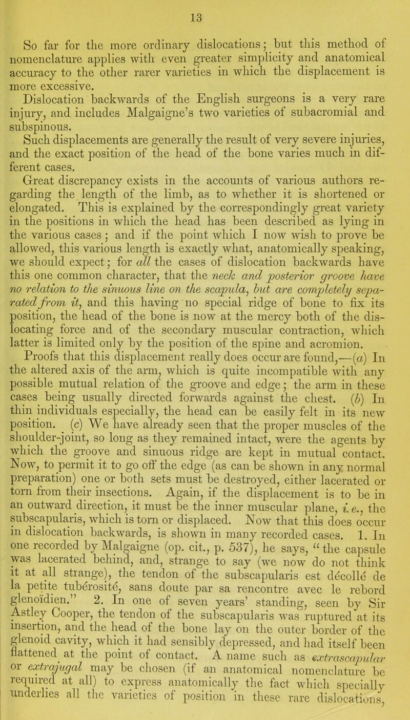 So far for the more ordinary dislocations; but this method of nomenclature applies with even greater simplicity and anatomical accuracy to the other rarer varieties in which the displacement is more excessive. Dislocation backwards of the English surgeons is a very rare injury, and includes Malgaigne’s two varieties of subacromial and subspinous. Such displacements are generally the result of very severe injuries, and the exact position of the head of the bone varies much in dif- ferent cases. Great discrepancy exists in the accounts of various authors re- garding the length of the limb, as to whether it is shortened or elongated. This is explained by the correspondingly great variety in the positions in which the head has been described as lying in the various cases ; and if the point which I now wish to prove be allowed, this various length is exactly what, anatomically speaking, we should expect; for all the cases of dislocation backwards have this one common character, that the neck and 'posterior groove have no relation to the sinuous line on the scapula, hut are completely sepa- rated from it, and this having no special ridge of bone to fix its position, the head of the bone is now at the mercy both of the dis- locating force and of the secondary muscular contraction, which latter is limited only by the position of the spine and acromion. Proofs that this displacement really does occur are found,—(a) In the altered axis of the arm, which is quite incompatible with any possible mutual relation of the groove and edge; the arm in these cases being usually directed forwards against the chest, (b) In thin individuals especially, the head can be easily felt in its new position, (c) We have already seen that the proper muscles of the shoulder-joint, so long as they remained intact, were the agents by which the groove and sinuous ridge are kept in mutual contact. Now, to permit it to go off the edge (as can be shown in any normal preparation) one or both sets must be destroyed, either lacerated or tom from their insections. Again, if the displacement is to be in an outward direction, it must be the inner muscular plane, i.e., the subscapularis, which is torn or displaced. Now that this does occur in dislocation backwards, is shown in many recorded cases. 1. In one recorded by Malgaigne (op. cit., p. 537), he says, “ the capsule was lacerated behind, and, strange to say (we now do not think it at all strange), the tendon of the subscapularis est decolld de la petite tubdrosite, sans doute par sa rencontre avec le rebord glenoi’dien.” 2. In one of seven years’ standing, seen by Sir Astley Cooper, the tendon of the subscapularis was ruptured at its insertion, and the head of the bone lay on the outer border of the glenoid cavity, which it had sensibly depressed, and had itself been flattened at the point of contact. A name such as extrascapular or extrajugal may be chosen (if an anatomical nomenclature be required at all) to express anatomically the fact which specially underlies all the varieties of position in these rare dislocations