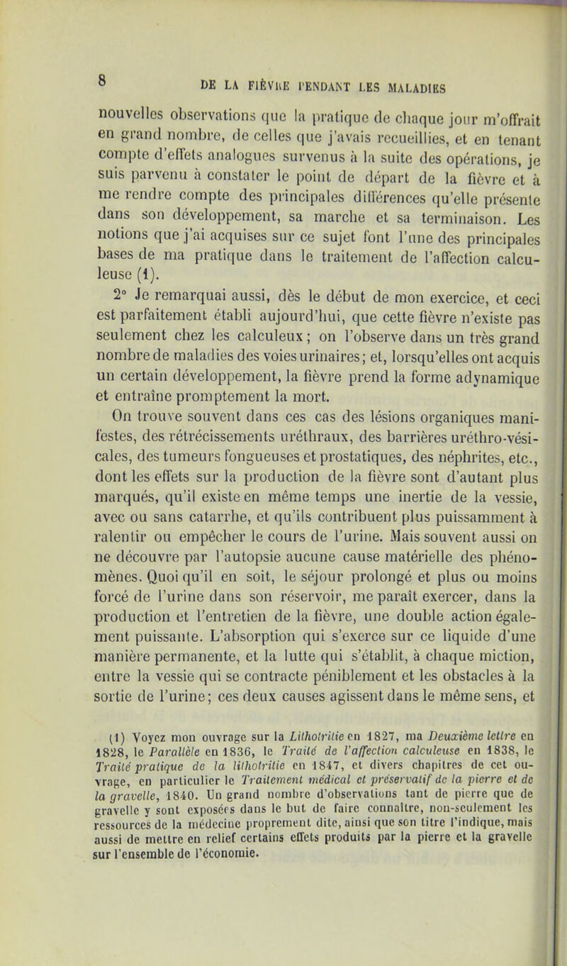 nouvelles observations que la pratique de cliaque jour m’offrait en grand nombre, de celles que j’avais recueillies, et en tenant compte d’effets analogues survenus à la suite des opérations, je suis parvenu à constater le point de départ de la fièvre et à me rendre compte des principales différences qu’elle présente dans son développement, sa marche et sa terminaison. Les notions que j ai acquises sur ce sujet font l’une des principales bases de ma pratique dans le traitement de l’affection calcu- leuse (1). 2° Je remarquai aussi, dès le début de mon exercice, et ceci est parfaitement établi aujourd’hui, que cette fièvre n’existe pas seulement chez les calculeux ; on l’observe dans un très grand nombre de maladies des voies urinaires; et, lorsqu’elles ont acquis un certain développement, la fièvre prend la forme adynamique et entraîne promptement la mort. On trouve souvent dans ces cas des lésions organiques mani- festes, des rétrécissements uréthraux, des barrières uréthro-vési- cales, des tumeurs fongueuses et prostatiques, des néphrites, etc., dont les effets sur la production de la fièvre sont d’autant plus marqués, qu’il existe en même temps une inertie de la vessie, avec ou sans catarrhe, et qu’ils contribuent plus puissamment à ralentir ou empêcher le cours de l’urine. Mais souvent aussi on ne découvre par l’autopsie aucune cause matérielle des phéno- mènes. Quoi qu’il en soit, le séjour prolongé et plus ou moins forcé de l’urine dans son réservoir, me paraît exercer, dans la production et l’entretien de la fièvre, une double action égale- ment puissante. L’absorption qui s’exerce sur ce liquide d’une manière permanente, et la lutte qui s’établit, à chaque miction, entre la vessie qui se contracte péniblement et les obstacles à la sortie de l’urine; ces deux causes agissent dans le même sens, et (1) Voyez mon ouvrage sur la LUholriliecn -1827, ma Deuxième lellre en 1828, le Parallèle en 1836, le Traüé de Vaffeclion calculeuse en 1838, le Traité pratique de la lilhotrüie en 1847, et divers chapitres de cet ou- vrage, en particulier le Traitement médical cl préservatif de ta pierre et de la gravelle, 1840. Un grand nombre d’observations tant de pierre que de gravelle y sont exposées dans le but de faire connaître, non-seulement les ressources de la médecine proprement dite, ainsi que son titre l’indique, mais aussi de mettre en relief certains effets produits par la pierre et la gravelle sur l’ensemble de l’économie.