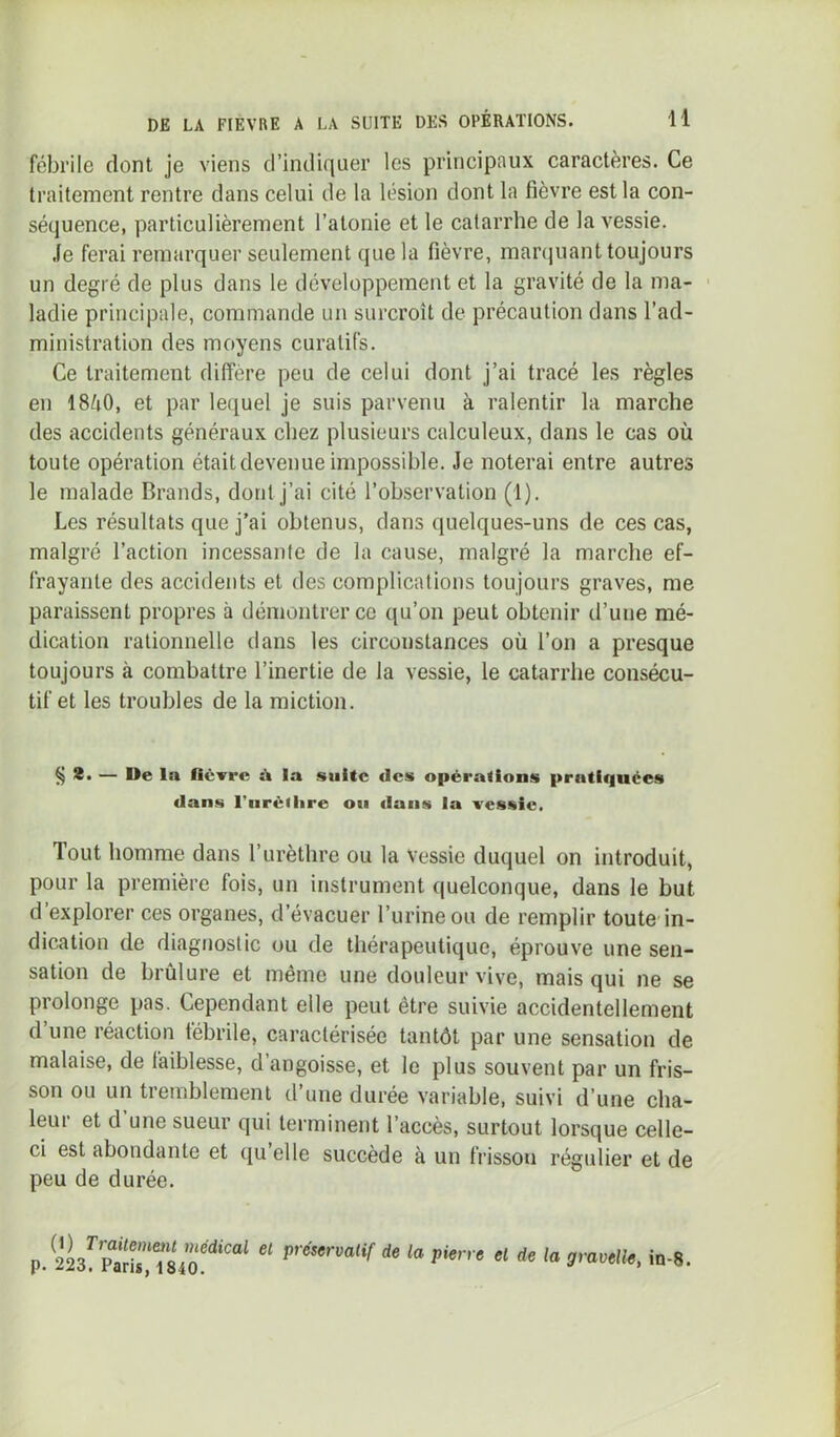 fébrile dont je viens d’indiquer les principaux caractères. Ce traitement rentre dans celui de la lésion dont la fièvre est la con- séquence, particulièrement l’atonie et le catarrhe de la vessie. .fe ferai remarquer seulement que la fièvre, manpiant toujours un degré de plus dans le développement et la gravité de la ma- ' ladie principale, commande un surcroît de précaution dans l’ad- ministration des moyens curatifs. Ce traitement diffère peu de celui dont j’ai tracé les règles en 18/i0, et par lequel je suis parvenu à ralentir la marche des accidents généraux chez plusieurs calculeux, dans le cas où toute opération était devenue impossible. Je noterai entre autres le malade Brands, dont j’ai cité l’observation (1). Les résultats que j’ai obtenus, dans quelques-uns de ces cas, malgré l’action incessante de la cause, malgré la marche ef- frayante des accidents et des complications toujours graves, me paraissent propres à démontrer ce qu’on peut obtenir d’une mé- dication rationnelle dans les circonstances où l’on a presque toujours à combattre l’inertie de la vessie, le catarrhe consécu- tif et les troubles de la miction. ^8. — De la lièTrc ù la suite des opérations pratiquées dans l’iiréilire ou dans la vessie. Tout homme dans l’urèthre ou la Vessie duquel on introduit, pour la première fois, un instrument quelconque, dans le but d’explorer ces organes, d’évacuer l’urine ou de remplir toute in- dication de diagnostic ou de thérapeutique, éprouve une sen- sation de brûlure et même une douteur vive, mais qui ne se prolonge pas. Cependant elle peut être suivie accidentellement d’une réaction fébrile, caractérisée tantôt par une sensation de malaise, de faiblesse, d’angoisse, et le plus souvent par un fris- son ou un tremblement d une durée variable, suivi d’une cha- leur et d’une sueur qui terminent l’accès, surtout lorsque celle- ci est abondante et ([u elle succède à un frisson régulier et de peu de durée. p. de la pierre el de la gravelle, in-8.