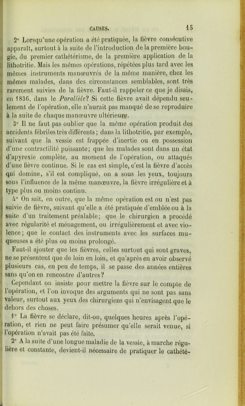 2° Lorsqu’une opération a été pratiquée, la lièvre consécutive apparaît, surtout à la suite de l’introduction de la première bou- gie, du premier cathétérisme, de la première application de la lithotritie. Mais les mêmes opérations, répétées plus tard avec les mêmes instruments manœuvrés de la même manière, chez les mêmes malades, dans des circonstances semblables, sont très rarement suivies de la fièvre. Faut-il rappeler ce que je disais, en 1836, dans le Parallèle^ Si cette fièvre avait dépendu seu- lement de l’opération, elle n’aurait pas manqué de se reproduire à la suite de chaque manœuvre ultérieure. 3° Il ne faut pas oublier que la même opération produit des accidents fébriles très différents; dans la lithotritie, par exemple, suivant que la vessie est frappée d’inertie ou en possession d’une contractilité puissante; que les malades sont dans un état d’apyrexie complète, au moment de l’opération, ou attaqués d’une fièvre continue. Si le cas est simple, c’est la fièvre d’accès qui domine, s’il est compliqué, on a sous les yeux, toujours sous l’influence de la même manœuvre, la fièvre irrégulière et à type plus ou moins continu. k° On sait, en outre, que la même opération est ou n'est pas suivie de fièvre, suivant qu’elle a été pratiquée d’emblée ou à la suite d’un traitement préalable; que le chirurgien a procédé avec régularité et ménagement, ou irrégulièrement et avec vio- lence ; que le contact des instruments avec les surfaces mu- queuses a été plus ou moins prolongé. Faut-il ajouter que les fièvres, celles surtout qui sont graves, ne se présentent que de loin en loin, et qu’aprèsen avoir observé plusieurs cas, en peu de temps, il se passe des années entières sans qu’on en rencontre d’autres? Cependant on insiste pour mettre la fièvre sur le compte de l’opération, et l’on invoque des arguments qui ne sont pas sans valeur, surtout aux yeux des chirurgiens qui n’envisagent que le dehors des choses. 1“ La fièvre se déclare, dit-on, quelques heures après l’opé- ration, et rien ne peut faire présumer qu’elle serait venue, si l’opération n’avait pas été faite. 2° A la suite d’une longue maladie de la vessie, à marche régu- lière et constante, devient-il nécessaire de pratiquer le cathété-