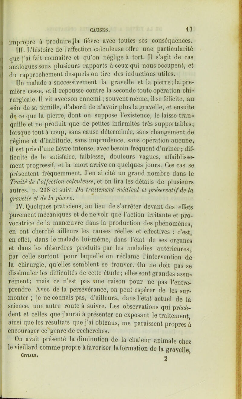 impropre à produire ^la fièvre avec toutes ses conséquences. III. L’iiistoire de l’affection calculeuse offre une particularité que j’ai fait connaître et qu’on néglige à tort. Il s’agit de cas analogues sous plusieurs rapports à ceux qui nous occupent, et du rapprochement desquels on tire des inductions utiles. Un malade a successivement la gravelle et la pierre; la pre- mière cesse, et il repousse contre la seconde toute opération chi- rurgicale. 11 vit avecson ennemi ; souvent même. Use félicite, au sein de sa famille, d’abord de n’avoir plus la gravelle, et ensuite de ce que la pierre, dont on suppose l’existence, le laisse tran- quille et ne produit que de petites infirmités très supportables; lorsque tout à coup, sans cause déterminée, sans changement de régime et d’habitude, sans imprudence, sans opération aucune, il est pris d’une fièvre intense, avec besoin fréquent d’uriner; dif- ficulté de le satisfaire, faiblesse, douleurs vagues, affaiblisse- ment progressif, et la mort arrive en quelques jours. Ces cas se présentent fréquemment. J’en ai cité un grand nombre dans le Traité de L'affection calculeuse, et on lira les détails de plusieurs autres, p. 208 et suiv. Du traitement médical et préservatif de la gravelle et delà pierre. IV. Quelques praticiens, au lieu de s’arrêter devant des effets purement mécaniques et de ne voir que l’action irritante et pro- vocatrice de la manœuvre dans la production des phénomènes, il en ont cherché ailleurs les causes réelles et effectives : c'est, i en effet, dans le malade lui-même, dans l’état de ses organes it et dans les désordres produits par les maladies antérieures, K par celle surtout pour laquelle on réclame l’intervention de B la chirurgie, qu’elles semblent se trouver. On ne doit pas se it dissimuler les difficultés de cette étude; elles sont grandes assu- J rément; mais ce n’est pas une raison pour ne pas l’entre- t< prendre. Avec de la persévérance, on peut espérer de les sur- I. monter ; je ne connais pas, d’ailleurs, dans l’état actuel de la ) science, une autre route à suivre. Les observations qui précè- dent et celles que j’aurai à présenter en exposant le traitement ii ainsi que les résultats que j’ai obtenus, me paraissent propres à I encourager ce genre de recherches. On avait présenté la diminution de la chaleur animale chez ' le vieillard comme propre à favoriser la formation de la gravelle ClVUL*. n *