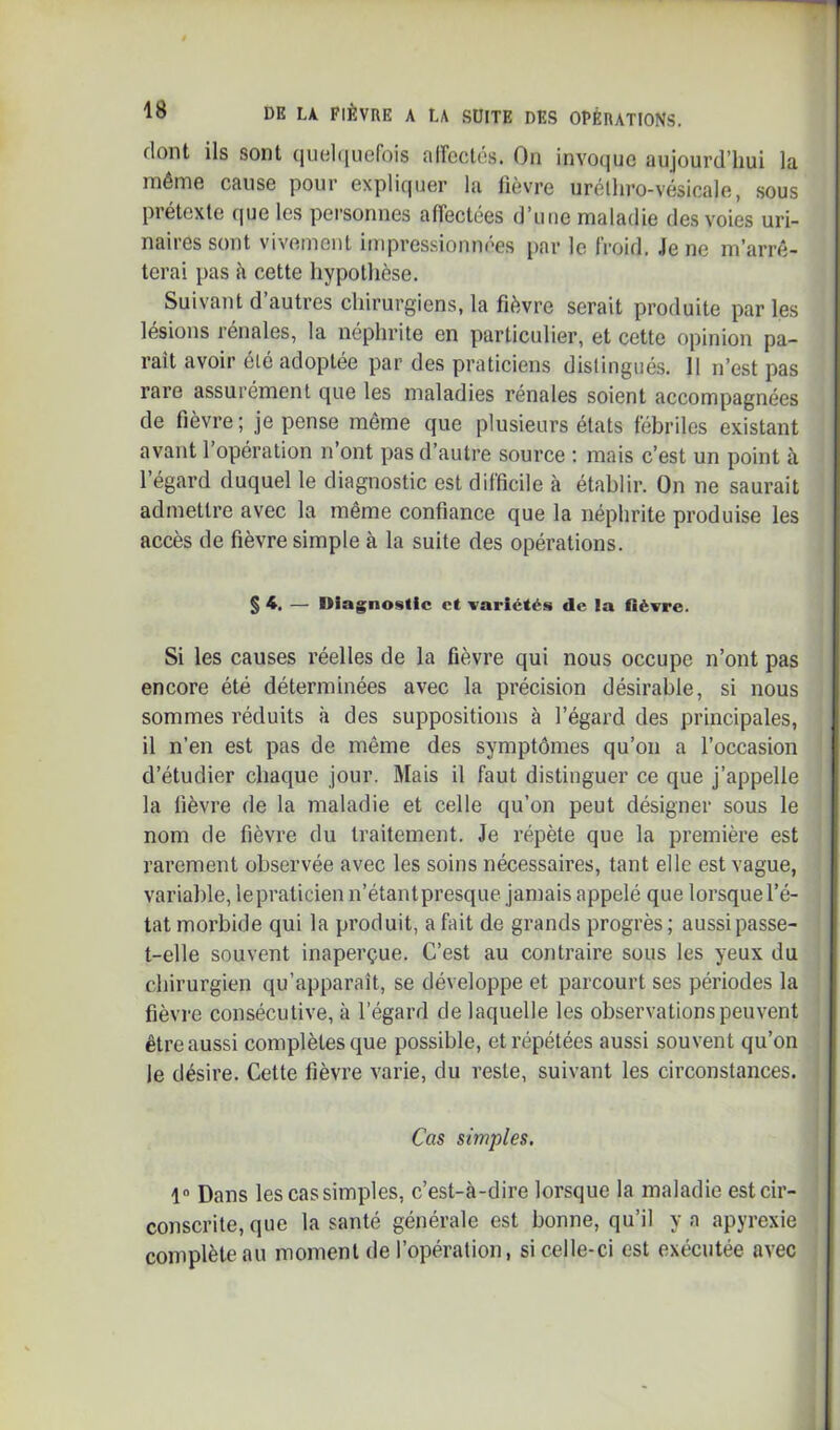 dont ils sont qiioliiuefois airectôs. On invoque aujourd’hui la même cause pour expliquer la lièvre urélhro-vésicale, sous prétexte que les personnes affectées d’une maladie des voies uri- naires sont vivement impressionnées par le froid. Je ne m’arrê- terai pas è cette hypothèse. Suivant d autres chirurgiens, la fièvre serait produite par les lésions rénales, la néphrite en particulier, et cette opinion pa- raît avoir été adoptée par des praticiens distingués. Il n’est pas rare assurément que les maladies rénales soient accompagnées de fièvre; je pense même que plusieurs états fébriles existant avant 1 opération n ont pas d’autre source : mais c’est un point à l’égard duquel le diagnostic est difficile à établir. On ne saurait admettre avec la même confiance que la néphrite produise les accès de fièvre simple à la suite des opérations. § 4. — Diagnostic et variétés de la fièvre. Si les causes réelles de la fièvre qui nous occupe n’ont pas encore été déterminées avec la précision désirable, si nous sommes réduits à des suppositions à l’égard des principales, il n’en est pas de même des symptômes qu’on a l’occasion d’étudier chaque jour. Mais il faut distinguer ce que j’appelle la lièvre de la maladie et celle qu’on peut désigner sous le nom de fièvre du traitement. Je répète que la première est rarement observée avec les soins nécessaires, tant elle est vague, variable, lepraticien n’étantpresque jamais appelé que lorsque l’é- tat morbide qui la produit, a fait de grands progrès ; aussi passe- t-elle souvent inaperçue. C’est au contraire sous les yeux du chirurgien qu’apparaît, se développe et parcourt ses périodes la fièvre consécutive, à l’égard de laquelle les observations peuvent être aussi complètes que possible, et répétées aussi souvent qu’on le désire. Cette fièvre varie, du reste, suivant les circonstances. Cas simples. 1“ Dans les cas simples, c’est-à-dire lorsque la maladie est cir- conscrite, que la santé générale est bonne, qu’il y a apyrexie complète au moment de l’opération, si celle-ci est exécutée avec