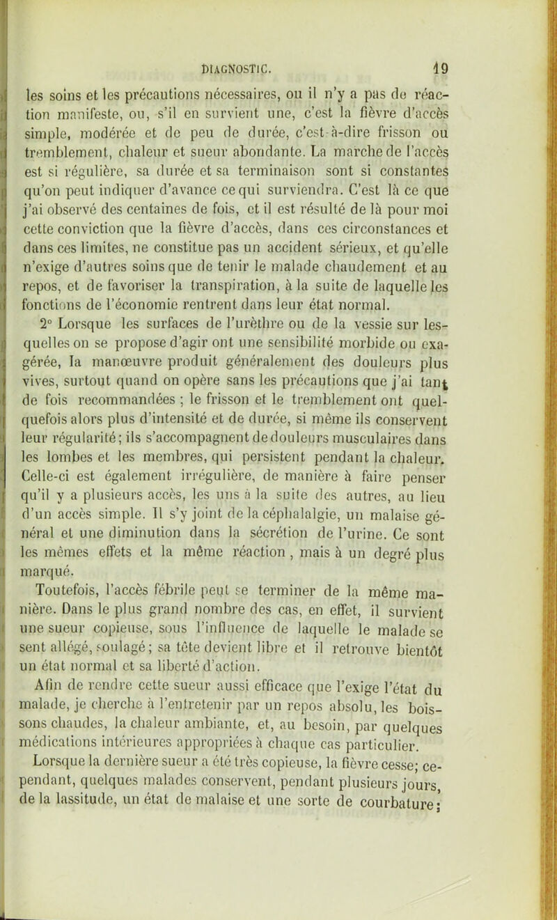 les soins et les précautions nécessaires, ou il n’y a pas do réac- tion manifeste, ou, s’il en survient une, c’est la fièvre d’accès simple, modérée et de peu de durée, c’est à-dire frisson ou tremblement, chaleur et sueur abondante. La marche de l’accès est si régulière, sa durée et sa terminaison sont si constantes qu’on peut indiquer d’avance ce qui surviendra. C’est là ce que j’ai observé des centaines de fois, et il est résulté de là pour moi cette conviction que la fièvre d’accès, dans ces circonstances et dans ces limites, ne constitue pas un accident sérieux, et qu’elle n’exige d’autres soins que de tenir le malade chaudement et au repos, et de favoriser la transpiration, à la suite de laquelle les fonctions de l’économie rentrent dans leur état normal. 2“ Lorsque les surfaces de l’urèthre ou de la vessie sur les- quelles on se propose d’agir ont une sensibilité morbide ou exa- gérée, la manœuvre produit généralement des douleurs plus vives, surtout quand on opère sans les précautions que j’ai tant Ide fois recommandées ; le frisson et le tremblement ont quel- quefois alors plus d’intensité et de durée, si même ils conservent leur régularité ; ils s’accompagnent de douleurs musculaires dans 3 les lombes et les membres, qui persistent pendant la chaleur. 1 Celle-ci est également irrégulière, de manière à faire penser qu’il y a plusieurs accès, les uns à la suite des autres, au lieu l d’un accès simple. Il s’y joint de la céphalalgie, un malaise gé- ( néral et une diminution dans la sécrétion de l’urine. Ce sont J les mêmes effets et la même réaction, mais à un degré plus Il marqué. Toutefois, l’accès fébrile peqt se terminer de la même ma- i nière. Dans le plus grand nombre des cas, en effet, il survient I une sueur copieuse, sous l’inflnence de laquelle le malade se > sent allégé, soulagé; sa tête devient libre et il retrouve bientôt I un état normal et sa liberté d’action. Afin de rendre cette sueur aussi efficace que l’exige l’état du I malade, je cherche à l’entretenir par un repos absolu, les bois- ' sons chaudes, la chaleur ambiante, et, au besoin, par quelques 1 médications intérieures appropriées à chaque cas particulier. Lorsque la dernière sueur a été très copieuse, la fièvre cesse; ce- I pendant, quelques malades conservent, pendant plusieurs jours I de la lassitude, un état de malaise et une sorte de courbature;