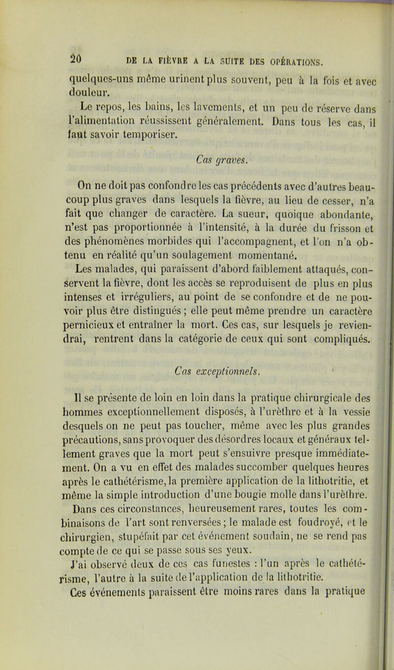 quelques-uns môme urinent plus souvent, peu à la fois et avec douleur. Le repos, les bains, les lavements, et un peu de réserve dans l’alimentation réussissent généralement. Dans tous les cas, il faut savoir temporiser. Cas graves. On ne doit pas confondre les cas précédents avec d’autres beau- coup plus graves dans lesquels la fièvre, au lieu de cesser, n’a fait que changer de caractère. La sueur, quoique abondante, n’est pas proportionnée à l’intensité, à la durée du frisson et des phénomènes morbides qui l’accompagnent, et l’on n’a ob- tenu en réalité qu’un soulagement momentané. Les malades, qui paraissent d’abord faiblement attaqués, con- servent la fièvre, dont les accès se reproduisent de plus en plus intenses et irréguliers, au point de se confondre et de ne pou- voir plus être distingués ; elle peut même prendre un caractère pernicieux et entraîner la mort. Ces cas, sur lesquels je revien- drai, rentrent dans la catégorie de ceux qui sont compliqués. Cas exceptionnels. ‘ 11 se présente de loin en loin dans la pratique chirurgicale des hommes exceptionnellement disposés, à rurèlhro et à la vessie desquels on ne peut pas toucher, même avec les plus grandes précautions, sans provoquer des désordres locaux et généraux tel- lement graves que la mort peut s’ensuivre presque immédiate- ment. On a vu en effet des malades succomber quelques heures après le cathétérisme, la première application de la lithotritie, et même la simple introduction d’une bougie molle dans l’urèthre. Dans ces circonstances, heureusement rares, toutes les com- binaisons de l’art sont renversées ; le malade est foudroyé, et le chirurgien, stupéfait par cet événement soudain, ne se rend pas compte de ce qui se passe sous ses yeux. J’ai observé deux de ces cas funestes : l’un après le cathété- risme, l’autre à la suite de l’application de la lithotritie. Ces événements paraissent être moins rares dans la pratique