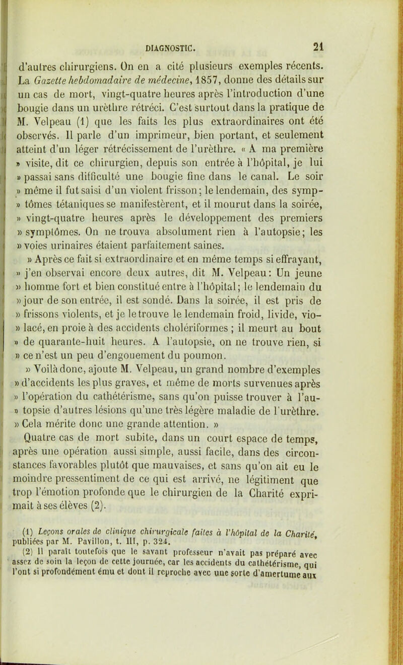 d’aulres chirurgiens. Ün en a cité plusieurs exemples récents. La Gazette hebdomadaire de médecine^ 1857, donne des détails sur un cas de mort, vingt-quatre heures après l’introduction d’une bougie dans un urèthre rétréci. C’est surtout dans la pratique de M. Velpeau (1) que les faits les plus extraordinaires ont été Î observés. 11 parle d’un imprimeur, bien portant, et seulement atteint d’un léger rétrécissement de l’urèthre. « A ma première » visite, dit ce chirurgien, depuis son entrée à l’hôpital, je lui [ I) passai sans difficulté une bougie fine dans le canal. Le soir » même il fut saisi d’un violent frisson; le lendemain, des symp- » tômes tétaniques se manifestèrent, et il mourut dans la soirée, » vingt-quatre heures après le développement des premiers «symptômes. On ne trouva absolument rien à l’autopsie; les » voies urinaires étaient parfaitement saines. » Après ce fait si extraordinaire et en même temps si effrayant, » j’en observai encore deux autres, dit M. Velpeau: Un jeune )) homme fort et bien constitué entre à l’hôpital; le lendemain du «jour de sou entrée, il est sondé. Dans la soirée, il est pris de « frissons violents, et je le trouve le lendemain froid, livide, vio- , « lacé, en proie à des accidents cholériformes ; il meurt au bout » de quarante-huit heures. A l’autopsie, on ne trouve rien, si » ce n’est un peu d’engouement du poumon. » Voilà donc, ajoute M. Velpeau, un grand nombre d’exemples I » d’accidents les plus graves, et même de morts survenues après » l’opération du cathétérisme, sans qu’on puisse trouver à l’au- » topsie d’autres lésions qu’une très légère maladie de l’urèthre. ' « Cela mérite doue une grande attention. « Quatre cas de mort subite, dans un court espace de temps, i après une opération aussi simple, aussi facile, dans des circon- ! stances favorables plutôt que mauvaises, et sans qu’on ait eu le : moindre pressentiment de ce qui est arrivé, ne légitiment que ; trop l’émotion profonde que le chirurgien de la Charité expri- I mait uses élèves (2). (1) Leçons orales de clinique chirurgicale faites à l’hôpital de la Charité publiées par M. Pavillon, t. III, p. 324. ’ (2) 11 paraît toutefois que le savant professeur n’avait pas préparé avec assez de soin la leçon de cette journée, car les accidents du cathétérisme, qui Tout si profondément ému et dont il reproche avec une sorte d’amertume aiw