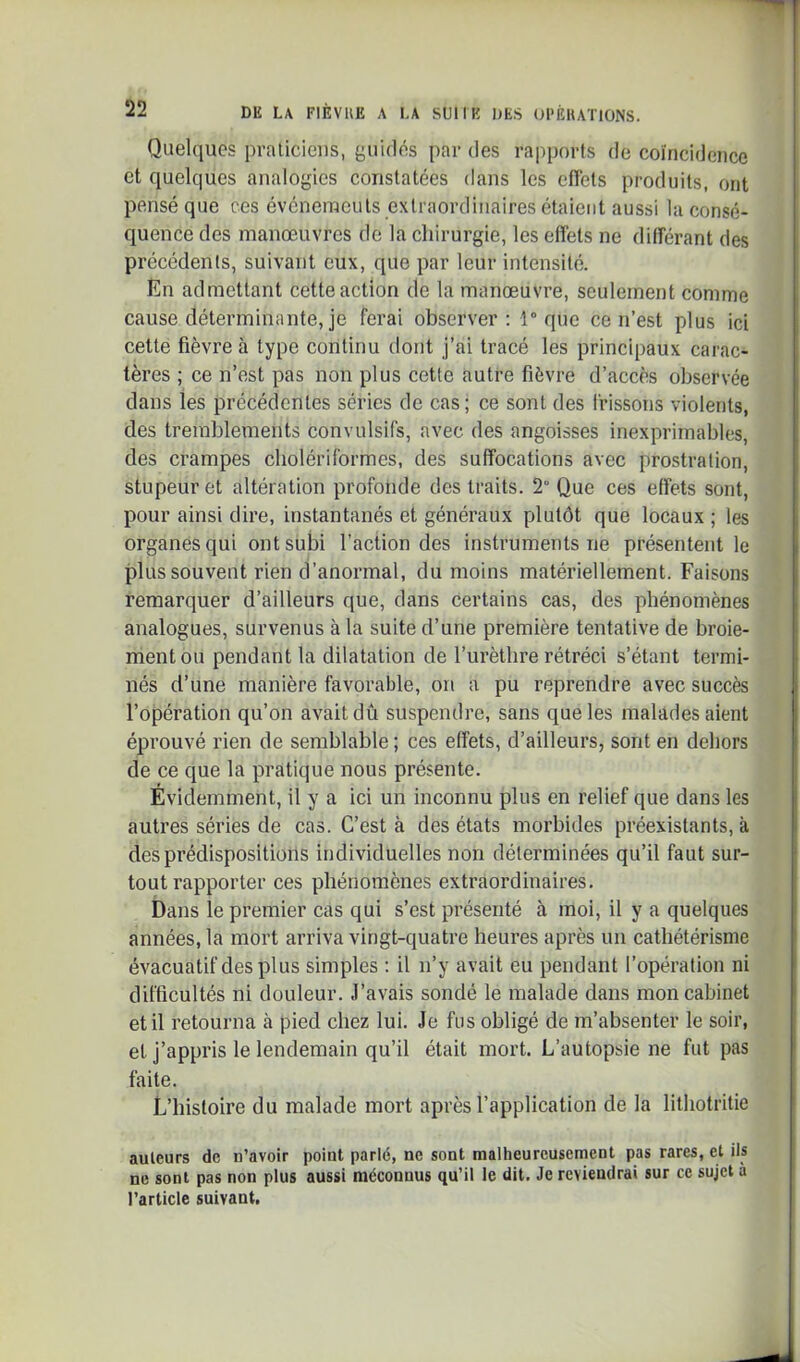 Quelques pralicieus, guidés par des rapports de coïncidence et quelques analogies constatées dans les cfiets produits, ont pensé que ces événeraculs extraordinaires étaient aussi la consé- quence des manœuvres de la chirurgie, les effets ne différant des précédents, suivant eux, que par leur intensité. En admettant cette action de la manœuvre, seulement comme cause déterminante, je ferai observer: 1° que ce n’est plus ici cette fièvre à type continu dont j’ai tracé les principaux carac- tères ; ce n’est pas non plus cette autre fièvre d’accès observée dans les précédentes séries de cas; ce sont des frissons violents, des tremblements convulsifs, avec des angoisses inexprimables, des crampes cholériformes, des suffocations avec prostration, stupeur et altération profonde des traits. 2” Que ces effets sont, pour ainsi dire, instantanés et généraux plutôt que locaux ; les organes qui ont subi l’action des instruments ne présentent le plus souvent rien d’anormal, du moins matériellement. Faisons remarquer d’ailleurs que, dans certains cas, des phénomènes analogues, survenus à la suite d’une première tentative de broie- ment ou pendant la dilatation de furèthre rétréci s’étant termi- nés d’une manière favorable, on a pu reprendre avec succès l’opération qu’on avait dû suspendre, sans que les malades aient éprouvé rien de semblable ; ces effets, d’ailleurs, sont en dehors de ce que la pratique nous présente. Évidemment, il y a ici un inconnu plus en relief que dans les autres séries de cas. C’est à des états morbides préexistants, à des prédispositions individuelles non déterminées qu’il faut sur- tout rapporter ces phénomènes extraordinaires. Dans le premier cas qui s’est présenté à moi, il y a quelques années, la mort arriva vingt-quatre heures après un cathétérisme évacuatif des plus simples ; il n’y avait eu pendant l’opération ni difficultés ni douleur. J’avais sondé le malade dans mon cabinet et il retourna à pied chez lui. Je fus obligé de m’absenter le soir, et j’appris le lendemain qu’il était mort. L’autopsie ne fut pas faite. L’histoire du malade mort après l’application de la lithotritie auleurs de n’avoir point parlé, ne sont malheureusement pas rares, et ils ne sont pas non plus aussi méconnus qu’il le dit. Je reviendrai sur ce sujet à l’article suivant.